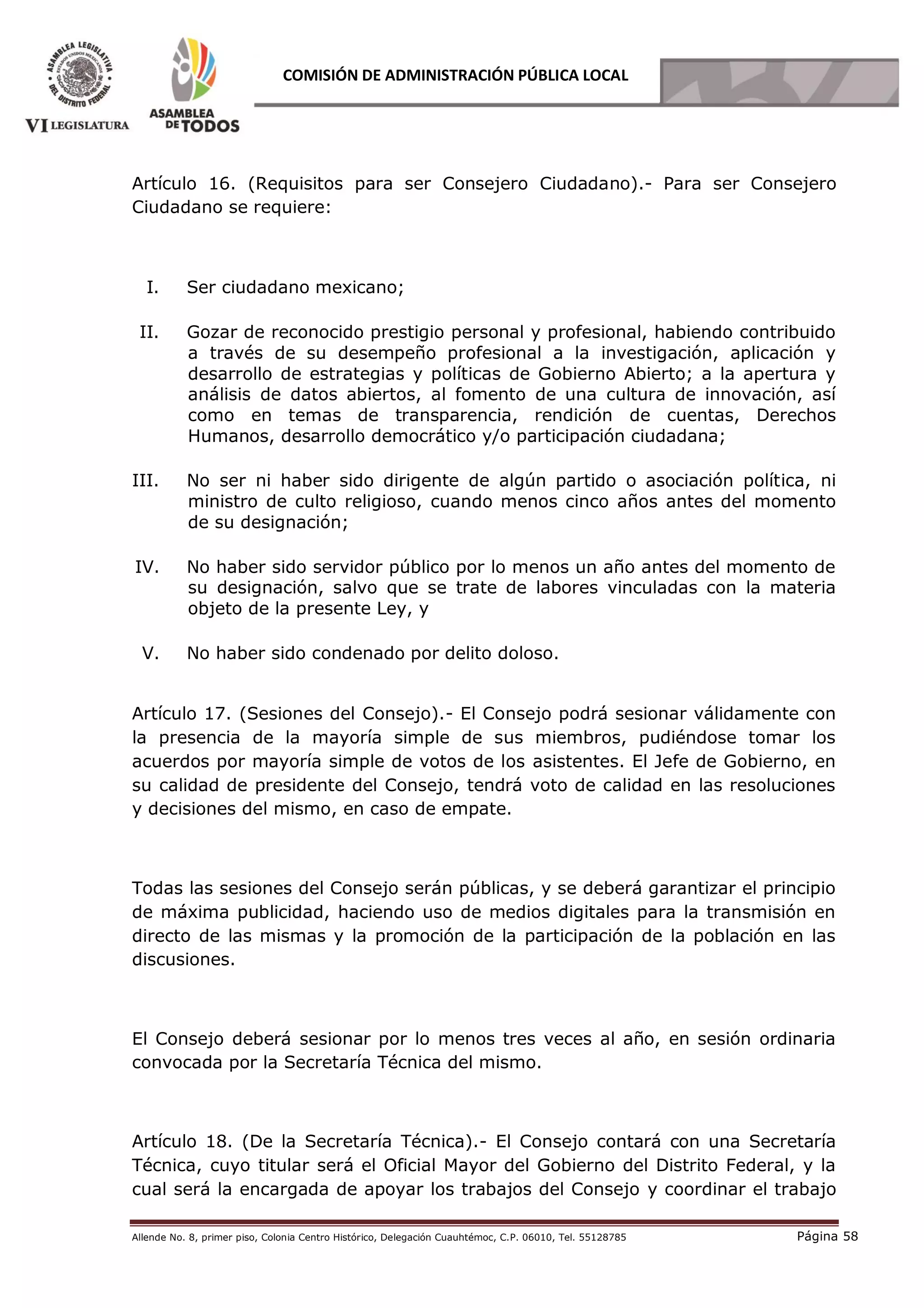 Allende No. 8, primer piso, Colonia Centro Histórico, Delegación Cuauhtémoc, C.P. 06010, Tel. 55128785 Página 58
COMISIÓN DE ADMINISTRACIÓN PÚBLICA LOCAL
Artículo 16. (Requisitos para ser Consejero Ciudadano).- Para ser Consejero
Ciudadano se requiere:  
I. Ser ciudadano mexicano;
II. Gozar de reconocido prestigio personal y profesional, habiendo contribuido
a través de su desempeño profesional a la investigación, aplicación y
desarrollo de estrategias y políticas de Gobierno Abierto; a la apertura y
análisis de datos abiertos, al fomento de una cultura de innovación, así
como en temas de transparencia, rendición de cuentas, Derechos
Humanos, desarrollo democrático y/o participación ciudadana;
III. No ser ni haber sido dirigente de algún partido o asociación política, ni
ministro de culto religioso, cuando menos cinco años antes del momento
de su designación;
IV. No haber sido servidor público por lo menos un año antes del momento de
su designación, salvo que se trate de labores vinculadas con la materia
objeto de la presente Ley, y
V. No haber sido condenado por delito doloso.
Artículo 17. (Sesiones del Consejo).- El Consejo podrá sesionar válidamente con
la presencia de la mayoría simple de sus miembros, pudiéndose tomar los
acuerdos por mayoría simple de votos de los asistentes. El Jefe de Gobierno, en
su calidad de presidente del Consejo, tendrá voto de calidad en las resoluciones
y decisiones del mismo, en caso de empate.
Todas las sesiones del Consejo serán públicas, y se deberá garantizar el principio
de máxima publicidad, haciendo uso de medios digitales para la transmisión en
directo de las mismas y la promoción de la participación de la población en las
discusiones.
El Consejo deberá sesionar por lo menos tres veces al año, en sesión ordinaria
convocada por la Secretaría Técnica del mismo.
Artículo 18. (De la Secretaría Técnica).- El Consejo contará con una Secretaría
Técnica, cuyo titular será el Oficial Mayor del Gobierno del Distrito Federal, y la
cual será la encargada de apoyar los trabajos del Consejo y coordinar el trabajo
 