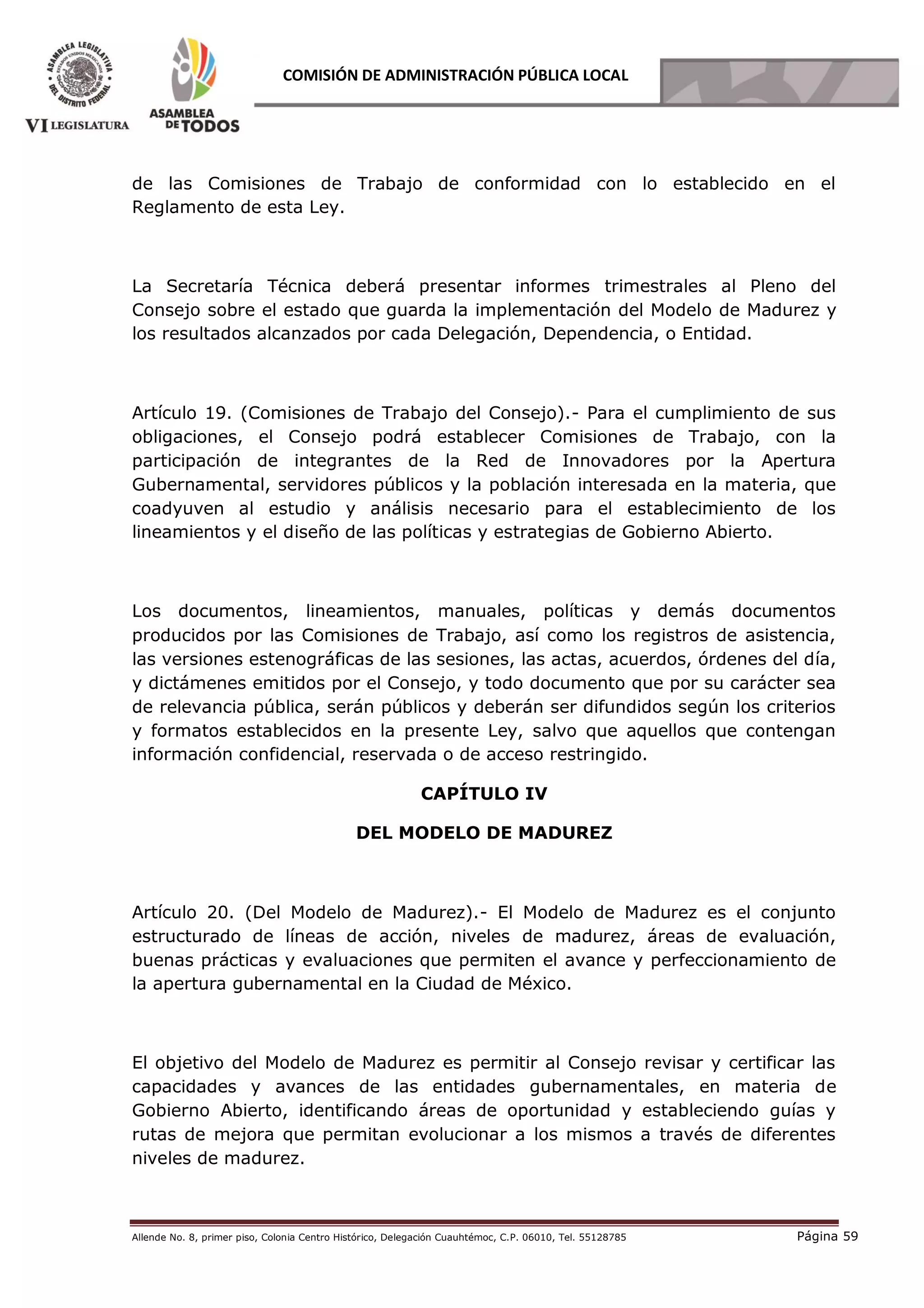 Allende No. 8, primer piso, Colonia Centro Histórico, Delegación Cuauhtémoc, C.P. 06010, Tel. 55128785 Página 59
COMISIÓN DE ADMINISTRACIÓN PÚBLICA LOCAL
de las Comisiones de Trabajo de conformidad con lo establecido en el
Reglamento de esta Ley.
La Secretaría Técnica deberá presentar informes trimestrales al Pleno del
Consejo sobre el estado que guarda la implementación del Modelo de Madurez y
los resultados alcanzados por cada Delegación, Dependencia, o Entidad.
Artículo 19. (Comisiones de Trabajo del Consejo).- Para el cumplimiento de sus
obligaciones, el Consejo podrá establecer Comisiones de Trabajo, con la
participación de integrantes de la Red de Innovadores por la Apertura
Gubernamental, servidores públicos y la población interesada en la materia, que
coadyuven al estudio y análisis necesario para el establecimiento de los
lineamientos y el diseño de las políticas y estrategias de Gobierno Abierto.
Los documentos, lineamientos, manuales, políticas y demás documentos
producidos por las Comisiones de Trabajo, así como los registros de asistencia,
las versiones estenográficas de las sesiones, las actas, acuerdos, órdenes del día,
y dictámenes emitidos por el Consejo, y todo documento que por su carácter sea
de relevancia pública, serán públicos y deberán ser difundidos según los criterios
y formatos establecidos en la presente Ley, salvo que aquellos que contengan
información confidencial, reservada o de acceso restringido.
CAPÍTULO IV
DEL MODELO DE MADUREZ
Artículo 20. (Del Modelo de Madurez).- El Modelo de Madurez es el conjunto
estructurado de líneas de acción, niveles de madurez, áreas de evaluación,
buenas prácticas y evaluaciones que permiten el avance y perfeccionamiento de
la apertura gubernamental en la Ciudad de México.
El objetivo del Modelo de Madurez es permitir al Consejo revisar y certificar las
capacidades y avances de las entidades gubernamentales, en materia de
Gobierno Abierto, identificando áreas de oportunidad y estableciendo guías y
rutas de mejora que permitan evolucionar a los mismos a través de diferentes
niveles de madurez.
 