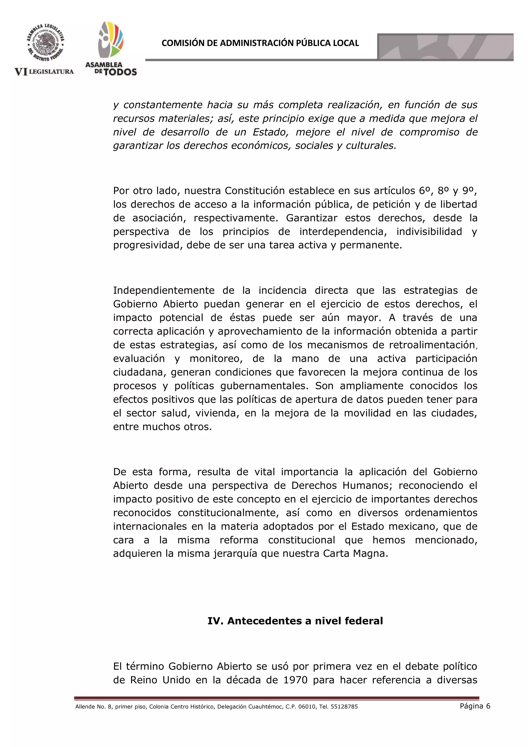 Allende No. 8, primer piso, Colonia Centro Histórico, Delegación Cuauhtémoc, C.P. 06010, Tel. 55128785 Página 6
COMISIÓN DE ADMINISTRACIÓN PÚBLICA LOCAL
y constantemente hacia su más completa realización, en función de sus
recursos materiales; así, este principio exige que a medida que mejora el
nivel de desarrollo de un Estado, mejore el nivel de compromiso de
garantizar los derechos económicos, sociales y culturales.
Por otro lado, nuestra Constitución establece en sus artículos 6º, 8º y 9º,
los derechos de acceso a la información pública, de petición y de libertad
de asociación, respectivamente. Garantizar estos derechos, desde la
perspectiva de los principios de interdependencia, indivisibilidad y
progresividad, debe de ser una tarea activa y permanente.
Independientemente de la incidencia directa que las estrategias de
Gobierno Abierto puedan generar en el ejercicio de estos derechos, el
impacto potencial de éstas puede ser aún mayor. A través de una
correcta aplicación y aprovechamiento de la información obtenida a partir
de estas estrategias, así como de los mecanismos de retroalimentación,
evaluación y monitoreo, de la mano de una activa participación
ciudadana, generan condiciones que favorecen la mejora continua de los
procesos y políticas gubernamentales. Son ampliamente conocidos los
efectos positivos que las políticas de apertura de datos pueden tener para
el sector salud, vivienda, en la mejora de la movilidad en las ciudades,
entre muchos otros.
De esta forma, resulta de vital importancia la aplicación del Gobierno
Abierto desde una perspectiva de Derechos Humanos; reconociendo el
impacto positivo de este concepto en el ejercicio de importantes derechos
reconocidos constitucionalmente, así como en diversos ordenamientos
internacionales en la materia adoptados por el Estado mexicano, que de
cara a la misma reforma constitucional que hemos mencionado,
adquieren la misma jerarquía que nuestra Carta Magna.
IV. Antecedentes a nivel federal
El término Gobierno Abierto se usó por primera vez en el debate político
de Reino Unido en la década de 1970 para hacer referencia a diversas
 