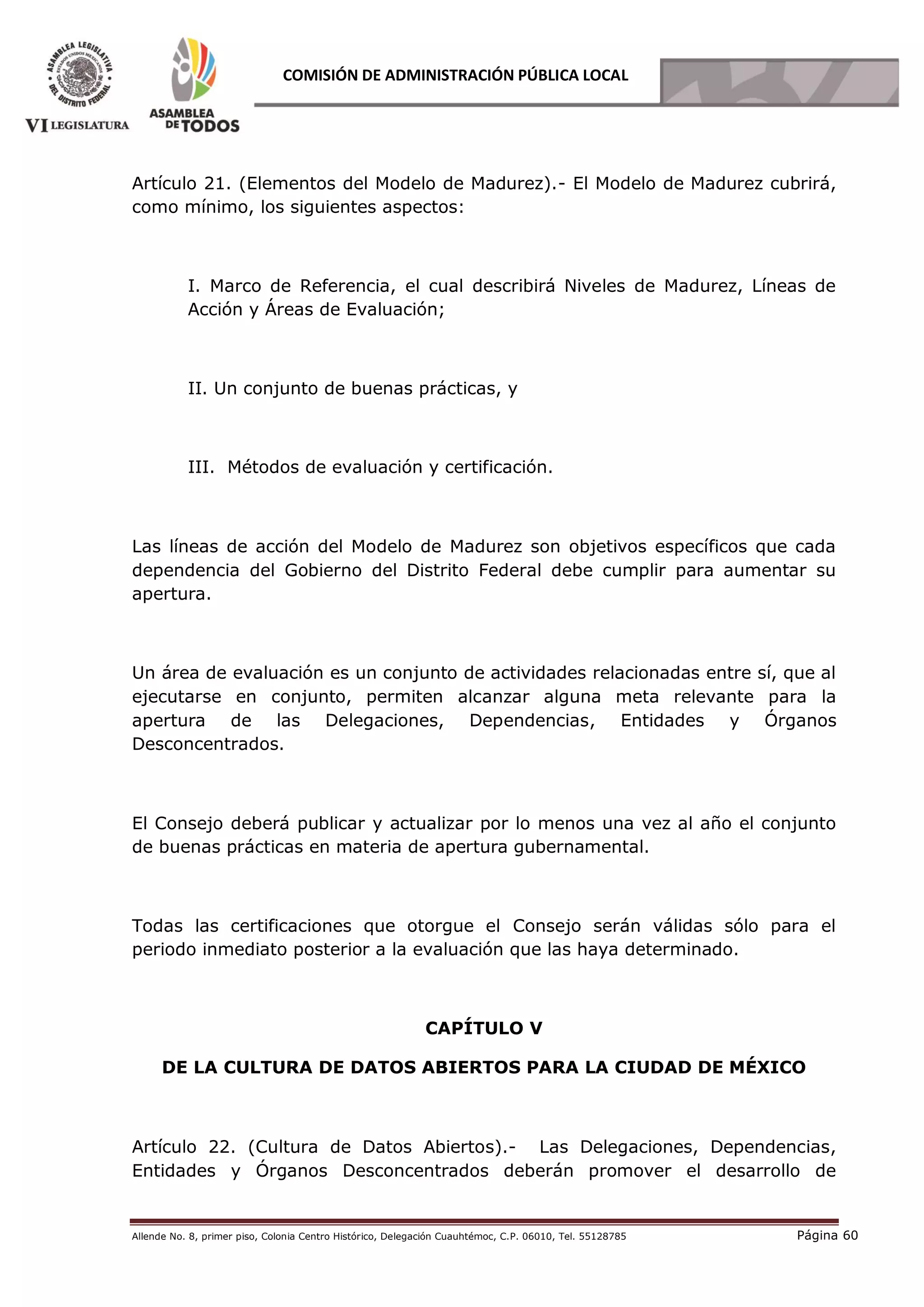 Allende No. 8, primer piso, Colonia Centro Histórico, Delegación Cuauhtémoc, C.P. 06010, Tel. 55128785 Página 60
COMISIÓN DE ADMINISTRACIÓN PÚBLICA LOCAL
Artículo 21. (Elementos del Modelo de Madurez).- El Modelo de Madurez cubrirá,
como mínimo, los siguientes aspectos:
I. Marco de Referencia, el cual describirá Niveles de Madurez, Líneas de
Acción y Áreas de Evaluación;
II. Un conjunto de buenas prácticas, y
III. Métodos de evaluación y certificación.
Las líneas de acción del Modelo de Madurez son objetivos específicos que cada
dependencia del Gobierno del Distrito Federal debe cumplir para aumentar su
apertura.
Un área de evaluación es un conjunto de actividades relacionadas entre sí, que al
ejecutarse en conjunto, permiten alcanzar alguna meta relevante para la
apertura de las Delegaciones, Dependencias, Entidades y Órganos
Desconcentrados.
El Consejo deberá publicar y actualizar por lo menos una vez al año el conjunto
de buenas prácticas en materia de apertura gubernamental.
Todas las certificaciones que otorgue el Consejo serán válidas sólo para el
periodo inmediato posterior a la evaluación que las haya determinado.
CAPÍTULO V
DE LA CULTURA DE DATOS ABIERTOS PARA LA CIUDAD DE MÉXICO
Artículo 22. (Cultura de Datos Abiertos).- Las Delegaciones, Dependencias,
Entidades y Órganos Desconcentrados deberán promover el desarrollo de
 