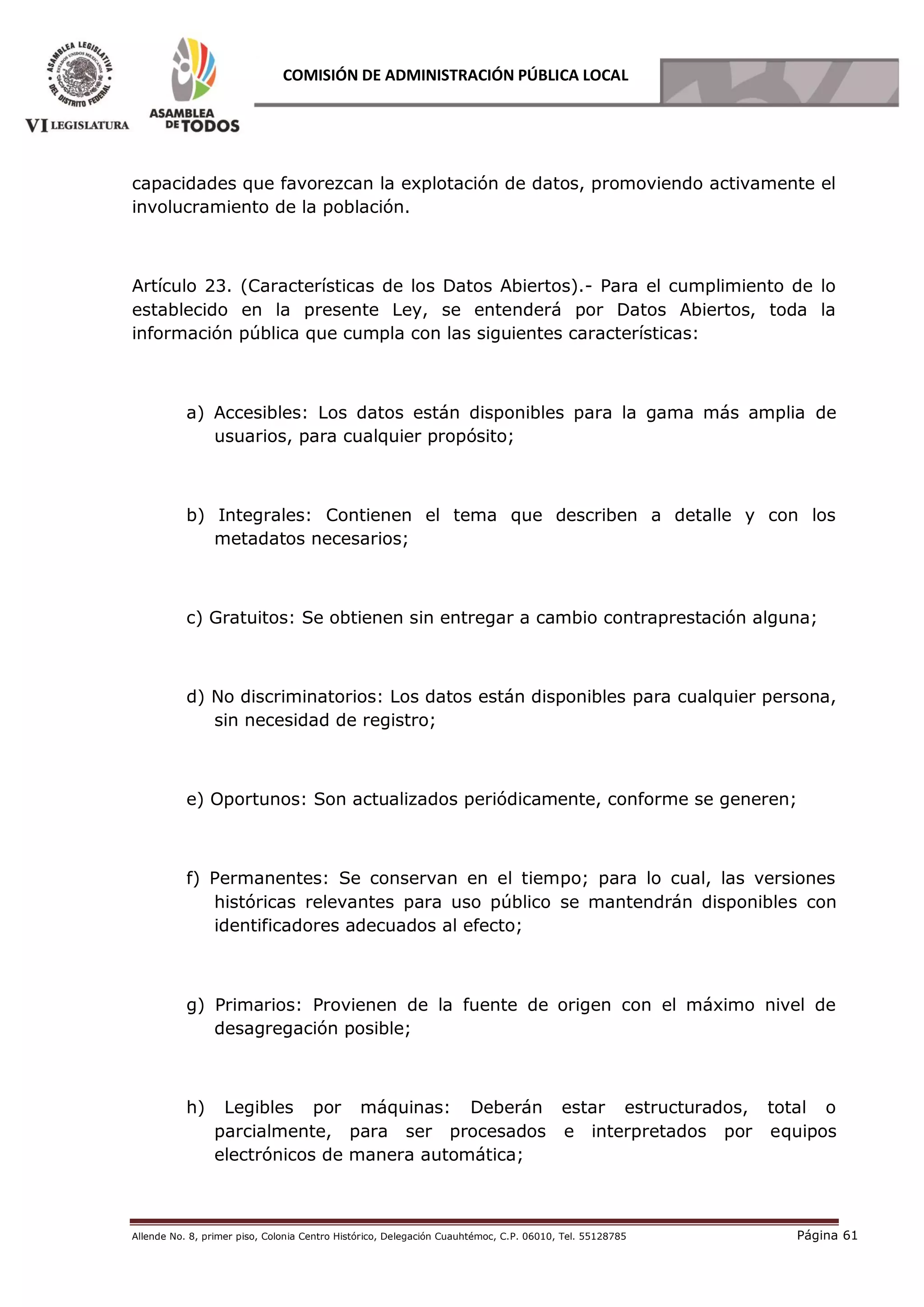 Allende No. 8, primer piso, Colonia Centro Histórico, Delegación Cuauhtémoc, C.P. 06010, Tel. 55128785 Página 61
COMISIÓN DE ADMINISTRACIÓN PÚBLICA LOCAL
capacidades que favorezcan la explotación de datos, promoviendo activamente el
involucramiento de la población.
Artículo 23. (Características de los Datos Abiertos).- Para el cumplimiento de lo
establecido en la presente Ley, se entenderá por Datos Abiertos, toda la
información pública que cumpla con las siguientes características:
a) Accesibles: Los datos están disponibles para la gama más amplia de
usuarios, para cualquier propósito;
b) Integrales: Contienen el tema que describen a detalle y con los
metadatos necesarios;
c) Gratuitos: Se obtienen sin entregar a cambio contraprestación alguna;
d) No discriminatorios: Los datos están disponibles para cualquier persona,
sin necesidad de registro;
e) Oportunos: Son actualizados periódicamente, conforme se generen;
f) Permanentes: Se conservan en el tiempo; para lo cual, las versiones
históricas relevantes para uso público se mantendrán disponibles con
identificadores adecuados al efecto;
g) Primarios: Provienen de la fuente de origen con el máximo nivel de
desagregación posible;
h) Legibles por máquinas: Deberán estar estructurados, total o
parcialmente, para ser procesados e interpretados por equipos
electrónicos de manera automática;
 
