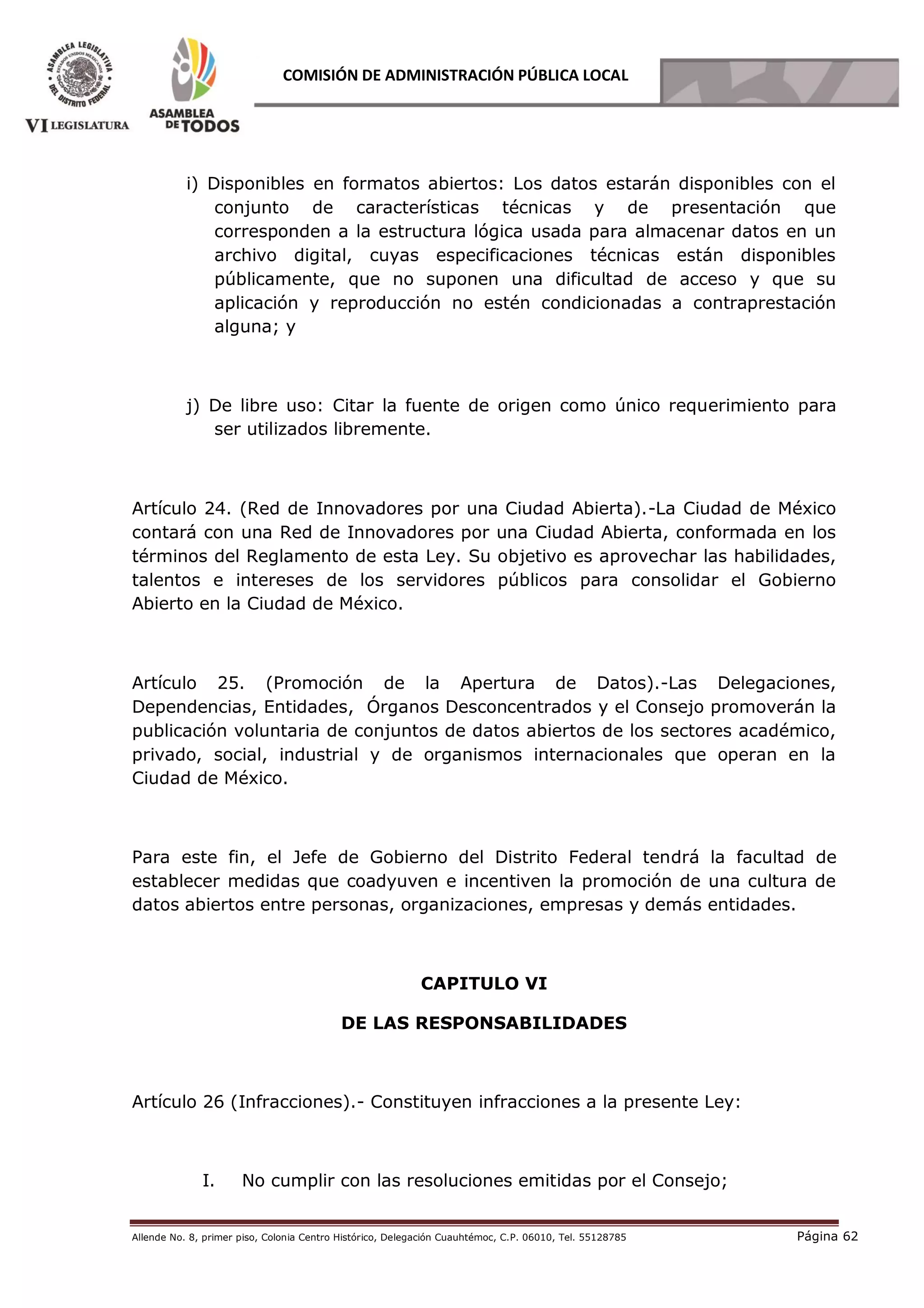 Allende No. 8, primer piso, Colonia Centro Histórico, Delegación Cuauhtémoc, C.P. 06010, Tel. 55128785 Página 62
COMISIÓN DE ADMINISTRACIÓN PÚBLICA LOCAL
i) Disponibles en formatos abiertos: Los datos estarán disponibles con el
conjunto de características técnicas y de presentación que
corresponden a la estructura lógica usada para almacenar datos en un
archivo digital, cuyas especificaciones técnicas están disponibles
públicamente, que no suponen una dificultad de acceso y que su
aplicación y reproducción no estén condicionadas a contraprestación
alguna; y
j) De libre uso: Citar la fuente de origen como único requerimiento para
ser utilizados libremente.
Artículo 24. (Red de Innovadores por una Ciudad Abierta).-La Ciudad de México
contará con una Red de Innovadores por una Ciudad Abierta, conformada en los
términos del Reglamento de esta Ley. Su objetivo es aprovechar las habilidades,
talentos e intereses de los servidores públicos para consolidar el Gobierno
Abierto en la Ciudad de México.
Artículo 25. (Promoción de la Apertura de Datos).-Las Delegaciones,
Dependencias, Entidades, Órganos Desconcentrados y el Consejo promoverán la
publicación voluntaria de conjuntos de datos abiertos de los sectores académico,
privado, social, industrial y de organismos internacionales que operan en la
Ciudad de México.
Para este fin, el Jefe de Gobierno del Distrito Federal tendrá la facultad de
establecer medidas que coadyuven e incentiven la promoción de una cultura de
datos abiertos entre personas, organizaciones, empresas y demás entidades.
CAPITULO VI
DE LAS RESPONSABILIDADES
Artículo 26 (Infracciones).- Constituyen infracciones a la presente Ley:
I. No cumplir con las resoluciones emitidas por el Consejo;
 