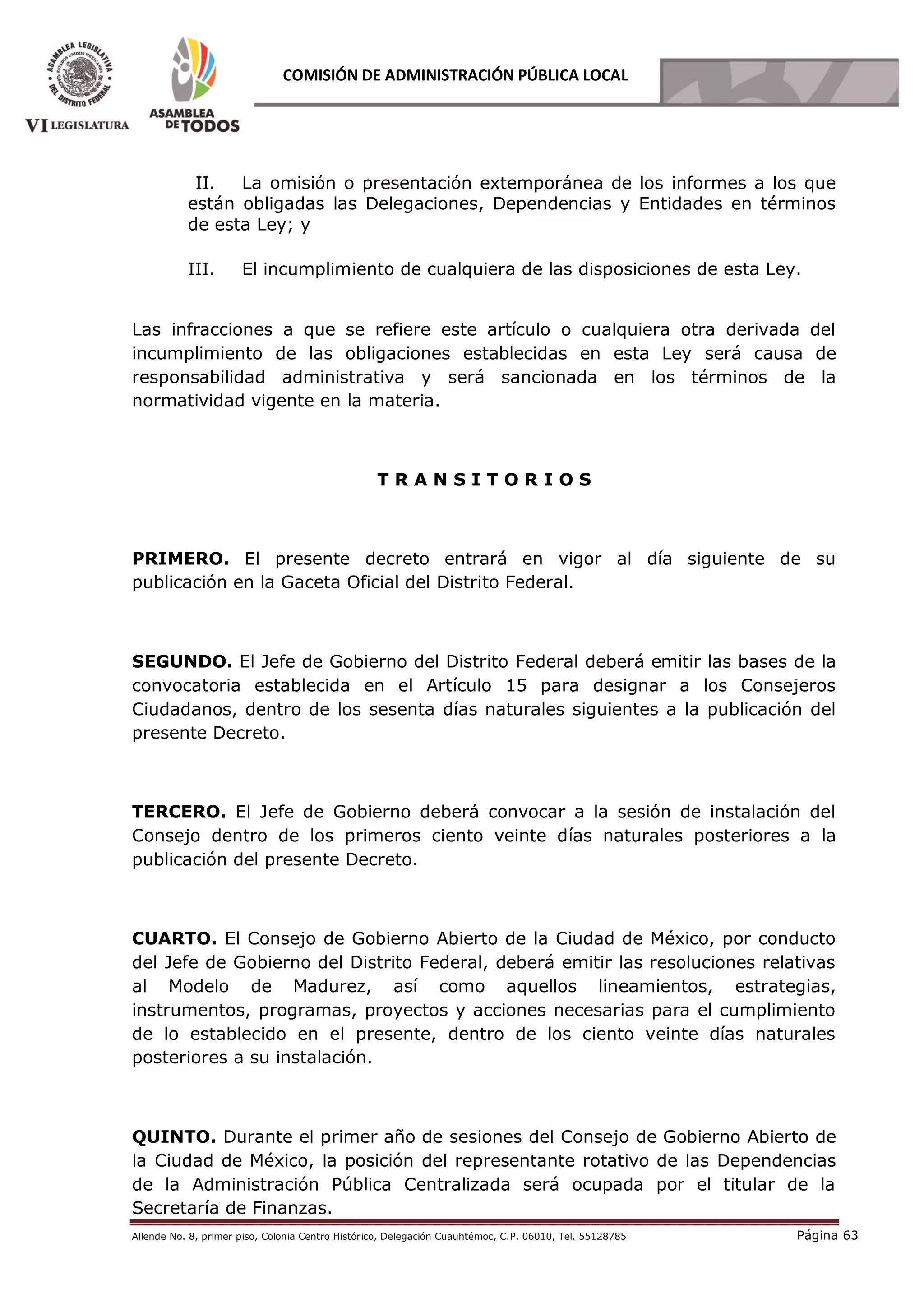 Allende No. 8, primer piso, Colonia Centro Histórico, Delegación Cuauhtémoc, C.P. 06010, Tel. 55128785 Página 63
COMISIÓN DE ADMINISTRACIÓN PÚBLICA LOCAL
II. La omisión o presentación extemporánea de los informes a los que
están obligadas las Delegaciones, Dependencias y Entidades en términos
de esta Ley; y
III. El incumplimiento de cualquiera de las disposiciones de esta Ley.
Las infracciones a que se refiere este artículo o cualquiera otra derivada del
incumplimiento de las obligaciones establecidas en esta Ley será causa de
responsabilidad administrativa y será́ sancionada en los términos de la
normatividad vigente en la materia.
T R A N S I T O R I O S
PRIMERO. El presente decreto entrará en vigor al día siguiente de su
publicación en la Gaceta Oficial del Distrito Federal.
SEGUNDO. El Jefe de Gobierno del Distrito Federal deberá emitir las bases de la
convocatoria establecida en el Artículo 15 para designar a los Consejeros
Ciudadanos, dentro de los sesenta días naturales siguientes a la publicación del
presente Decreto.
TERCERO. El Jefe de Gobierno deberá convocar a la sesión de instalación del
Consejo dentro de los primeros ciento veinte días naturales posteriores a la
publicación del presente Decreto.
CUARTO. El Consejo de Gobierno Abierto de la Ciudad de México, por conducto
del Jefe de Gobierno del Distrito Federal, deberá emitir las resoluciones relativas
al Modelo de Madurez, así como aquellos lineamientos, estrategias,
instrumentos, programas, proyectos y acciones necesarias para el cumplimiento
de lo establecido en el presente, dentro de los ciento veinte días naturales
posteriores a su instalación.
QUINTO. Durante el primer año de sesiones del Consejo de Gobierno Abierto de
la Ciudad de México, la posición del representante rotativo de las Dependencias
de la Administración Pública Centralizada será ocupada por el titular de la
Secretaría de Finanzas.
 