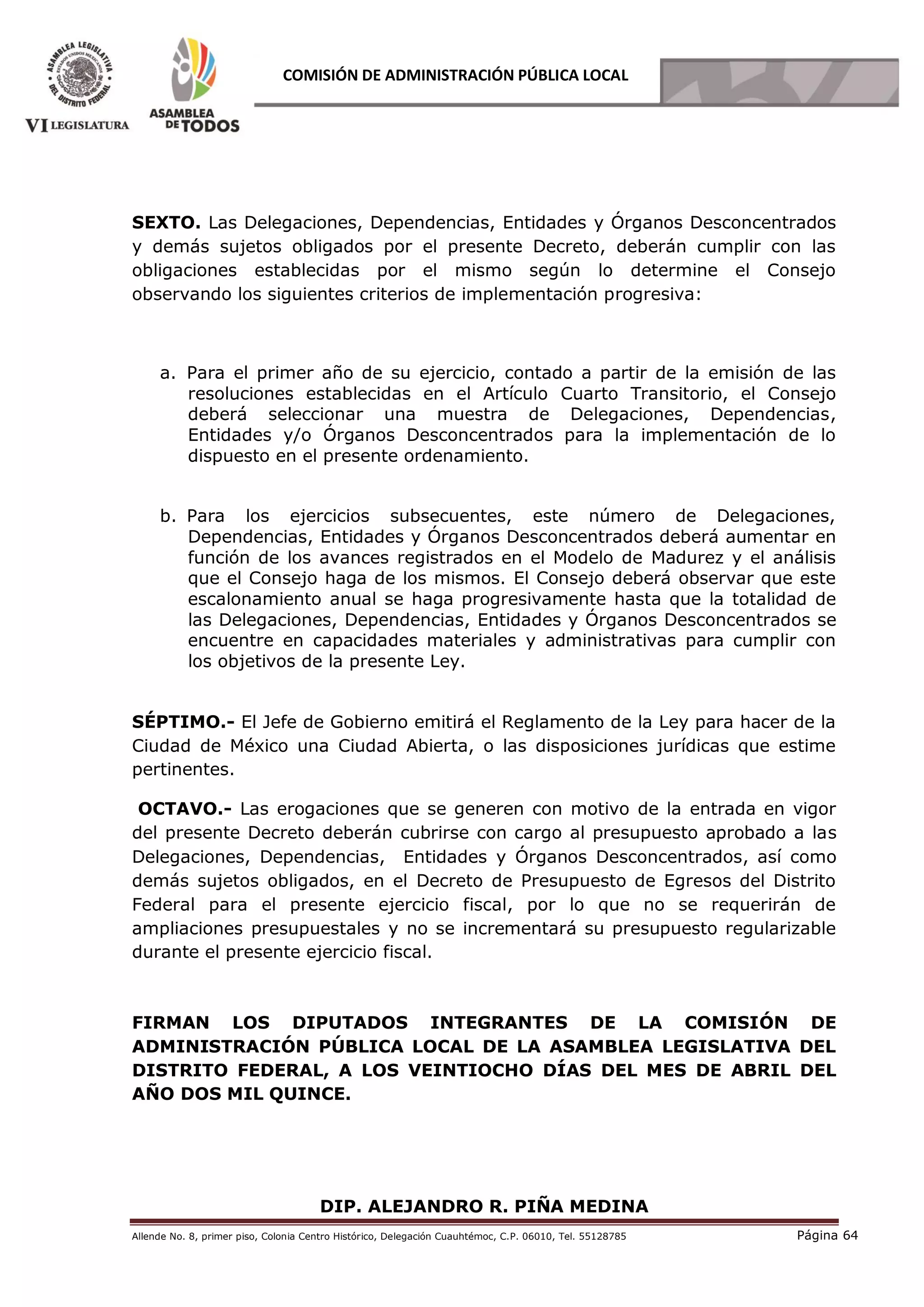 Allende No. 8, primer piso, Colonia Centro Histórico, Delegación Cuauhtémoc, C.P. 06010, Tel. 55128785 Página 64
COMISIÓN DE ADMINISTRACIÓN PÚBLICA LOCAL
SEXTO. Las Delegaciones, Dependencias, Entidades y Órganos Desconcentrados
y demás sujetos obligados por el presente Decreto, deberán cumplir con las
obligaciones establecidas por el mismo según lo determine el Consejo
observando los siguientes criterios de implementación progresiva:
a. Para el primer año de su ejercicio, contado a partir de la emisión de las
resoluciones establecidas en el Artículo Cuarto Transitorio, el Consejo
deberá seleccionar una muestra de Delegaciones, Dependencias,
Entidades y/o Órganos Desconcentrados para la implementación de lo
dispuesto en el presente ordenamiento.
b. Para los ejercicios subsecuentes, este número de Delegaciones,
Dependencias, Entidades y Órganos Desconcentrados deberá aumentar en
función de los avances registrados en el Modelo de Madurez y el análisis
que el Consejo haga de los mismos. El Consejo deberá observar que este
escalonamiento anual se haga progresivamente hasta que la totalidad de
las Delegaciones, Dependencias, Entidades y Órganos Desconcentrados se
encuentre en capacidades materiales y administrativas para cumplir con
los objetivos de la presente Ley.
SÉPTIMO.- El Jefe de Gobierno emitirá el Reglamento de la Ley para hacer de la
Ciudad de México una Ciudad Abierta, o las disposiciones jurídicas que estime
pertinentes.
OCTAVO.- Las erogaciones que se generen con motivo de la entrada en vigor
del presente Decreto deberán cubrirse con cargo al presupuesto aprobado a las
Delegaciones, Dependencias, Entidades y Órganos Desconcentrados, así como
demás sujetos obligados, en el Decreto de Presupuesto de Egresos del Distrito
Federal para el presente ejercicio fiscal, por lo que no se requerirán de
ampliaciones presupuestales y no se incrementará su presupuesto regularizable
durante el presente ejercicio fiscal.
FIRMAN LOS DIPUTADOS INTEGRANTES DE LA COMISIÓN DE
ADMINISTRACIÓN PÚBLICA LOCAL DE LA ASAMBLEA LEGISLATIVA DEL
DISTRITO FEDERAL, A LOS VEINTIOCHO DÍAS DEL MES DE ABRIL DEL
AÑO DOS MIL QUINCE.
DIP. ALEJANDRO R. PIÑA MEDINA
 