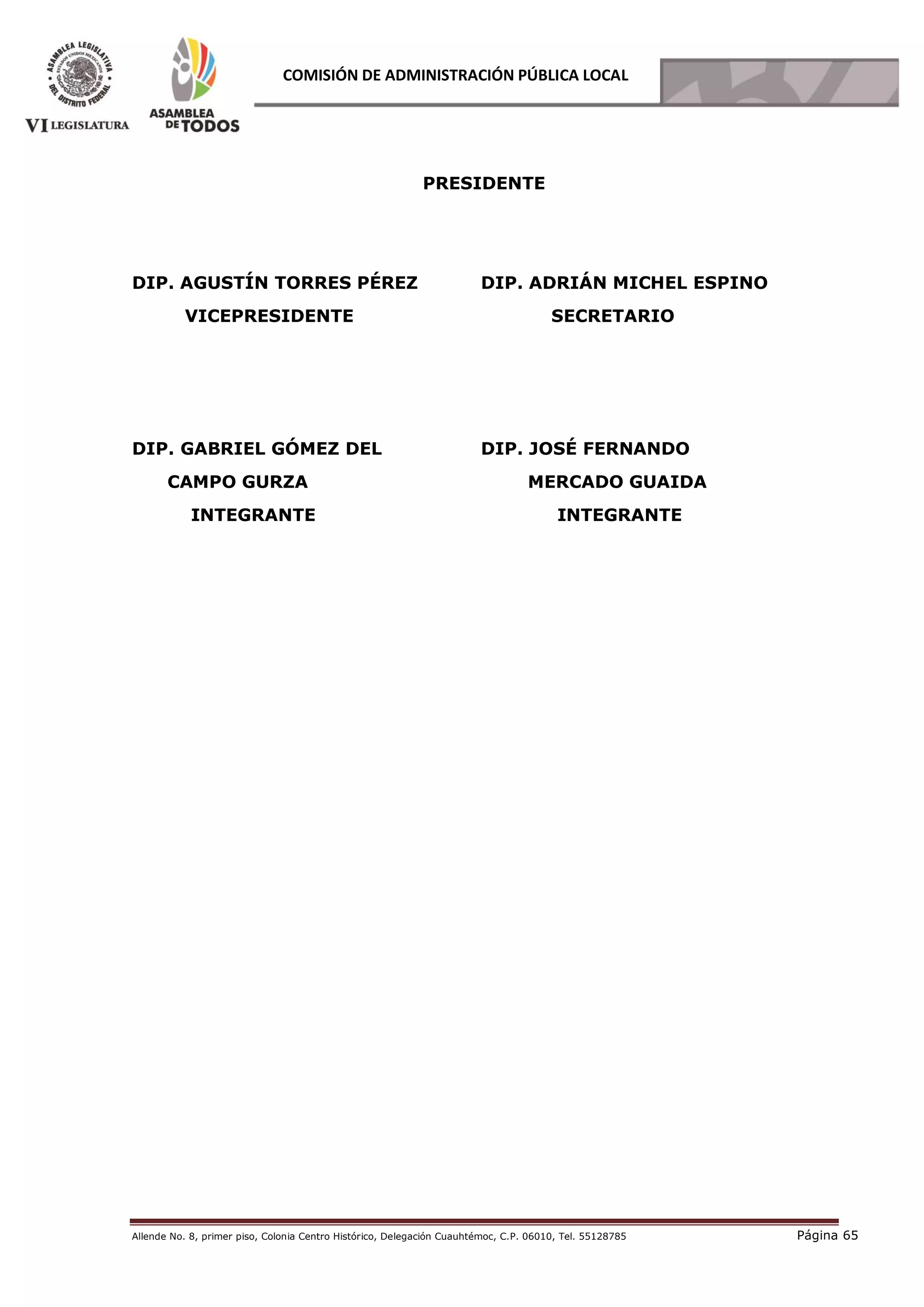 Allende No. 8, primer piso, Colonia Centro Histórico, Delegación Cuauhtémoc, C.P. 06010, Tel. 55128785 Página 65
COMISIÓN DE ADMINISTRACIÓN PÚBLICA LOCAL
PRESIDENTE
DIP. AGUSTÍN TORRES PÉREZ
VICEPRESIDENTE
DIP. ADRIÁN MICHEL ESPINO
SECRETARIO
DIP. GABRIEL GÓMEZ DEL
CAMPO GURZA
INTEGRANTE
DIP. JOSÉ FERNANDO
MERCADO GUAIDA
INTEGRANTE
 