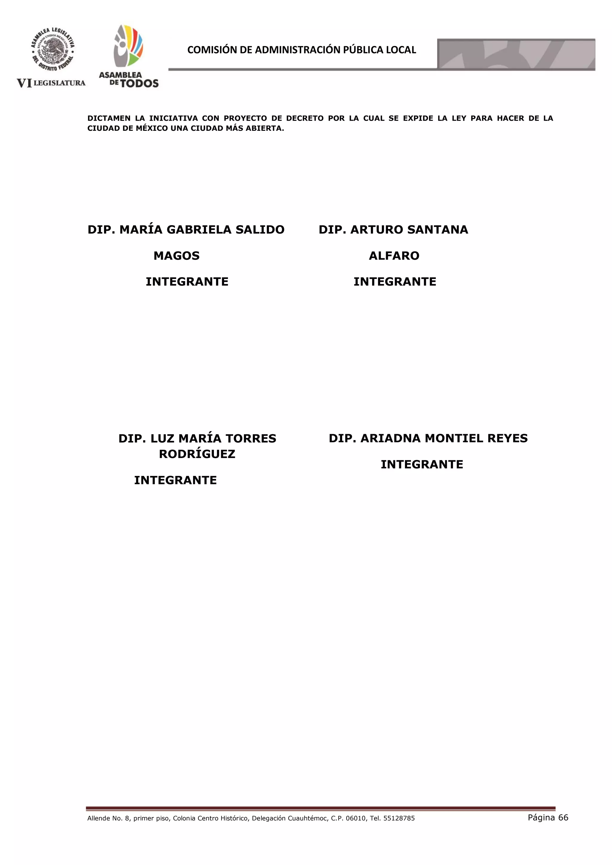 Allende No. 8, primer piso, Colonia Centro Histórico, Delegación Cuauhtémoc, C.P. 06010, Tel. 55128785 Página 66
COMISIÓN DE ADMINISTRACIÓN PÚBLICA LOCAL
DICTAMEN LA INICIATIVA CON PROYECTO DE DECRETO POR LA CUAL SE EXPIDE LA LEY PARA HACER DE LA
CIUDAD DE MÉXICO UNA CIUDAD MÁS ABIERTA.
DIP. MARÍA GABRIELA SALIDO
MAGOS
INTEGRANTE
DIP. ARTURO SANTANA
ALFARO
INTEGRANTE
DIP. LUZ MARÍA TORRES
RODRÍGUEZ
INTEGRANTE
DIP. ARIADNA MONTIEL REYES
INTEGRANTE
 