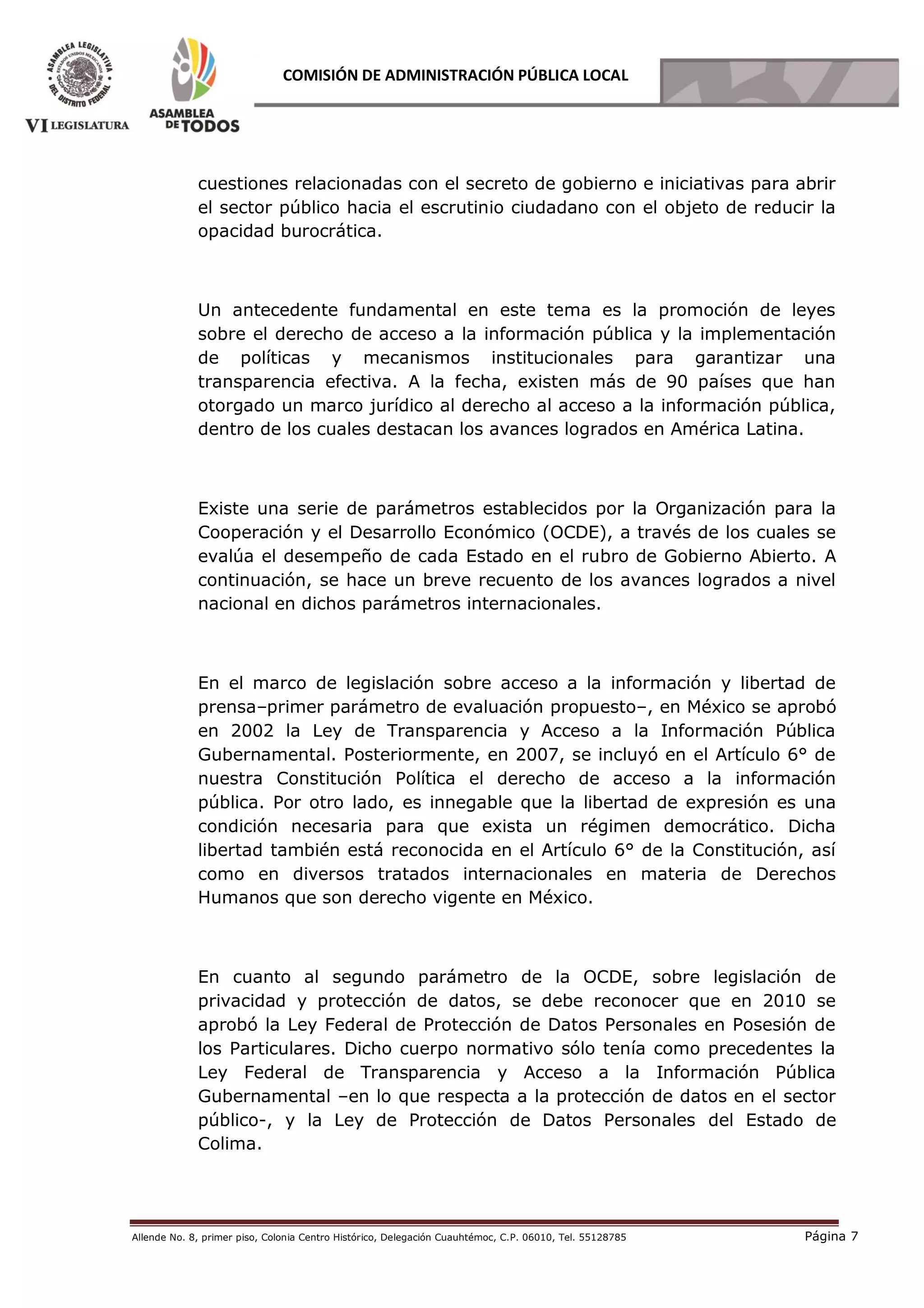 Allende No. 8, primer piso, Colonia Centro Histórico, Delegación Cuauhtémoc, C.P. 06010, Tel. 55128785 Página 7
COMISIÓN DE ADMINISTRACIÓN PÚBLICA LOCAL
cuestiones relacionadas con el secreto de gobierno e iniciativas para abrir
el sector público hacia el escrutinio ciudadano con el objeto de reducir la
opacidad burocrática.
Un antecedente fundamental en este tema es la promoción de leyes
sobre el derecho de acceso a la información pública y la implementación
de políticas y mecanismos institucionales para garantizar una
transparencia efectiva. A la fecha, existen más de 90 países que han
otorgado un marco jurídico al derecho al acceso a la información pública,
dentro de los cuales destacan los avances logrados en América Latina.
Existe una serie de parámetros establecidos por la Organización para la
Cooperación y el Desarrollo Económico (OCDE), a través de los cuales se
evalúa el desempeño de cada Estado en el rubro de Gobierno Abierto. A
continuación, se hace un breve recuento de los avances logrados a nivel
nacional en dichos parámetros internacionales.
En el marco de legislación sobre acceso a la información y libertad de
prensa–primer parámetro de evaluación propuesto–, en México se aprobó
en 2002 la Ley de Transparencia y Acceso a la Información Pública
Gubernamental. Posteriormente, en 2007, se incluyó en el Artículo 6° de
nuestra Constitución Política el derecho de acceso a la información
pública. Por otro lado, es innegable que la libertad de expresión es una
condición necesaria para que exista un régimen democrático. Dicha
libertad también está reconocida en el Artículo 6° de la Constitución, así
como en diversos tratados internacionales en materia de Derechos
Humanos que son derecho vigente en México.
En cuanto al segundo parámetro de la OCDE, sobre legislación de
privacidad y protección de datos, se debe reconocer que en 2010 se
aprobó la Ley Federal de Protección de Datos Personales en Posesión de
los Particulares. Dicho cuerpo normativo sólo tenía como precedentes la
Ley Federal de Transparencia y Acceso a la Información Pública
Gubernamental –en lo que respecta a la protección de datos en el sector
público-, y la Ley de Protección de Datos Personales del Estado de
Colima.
 