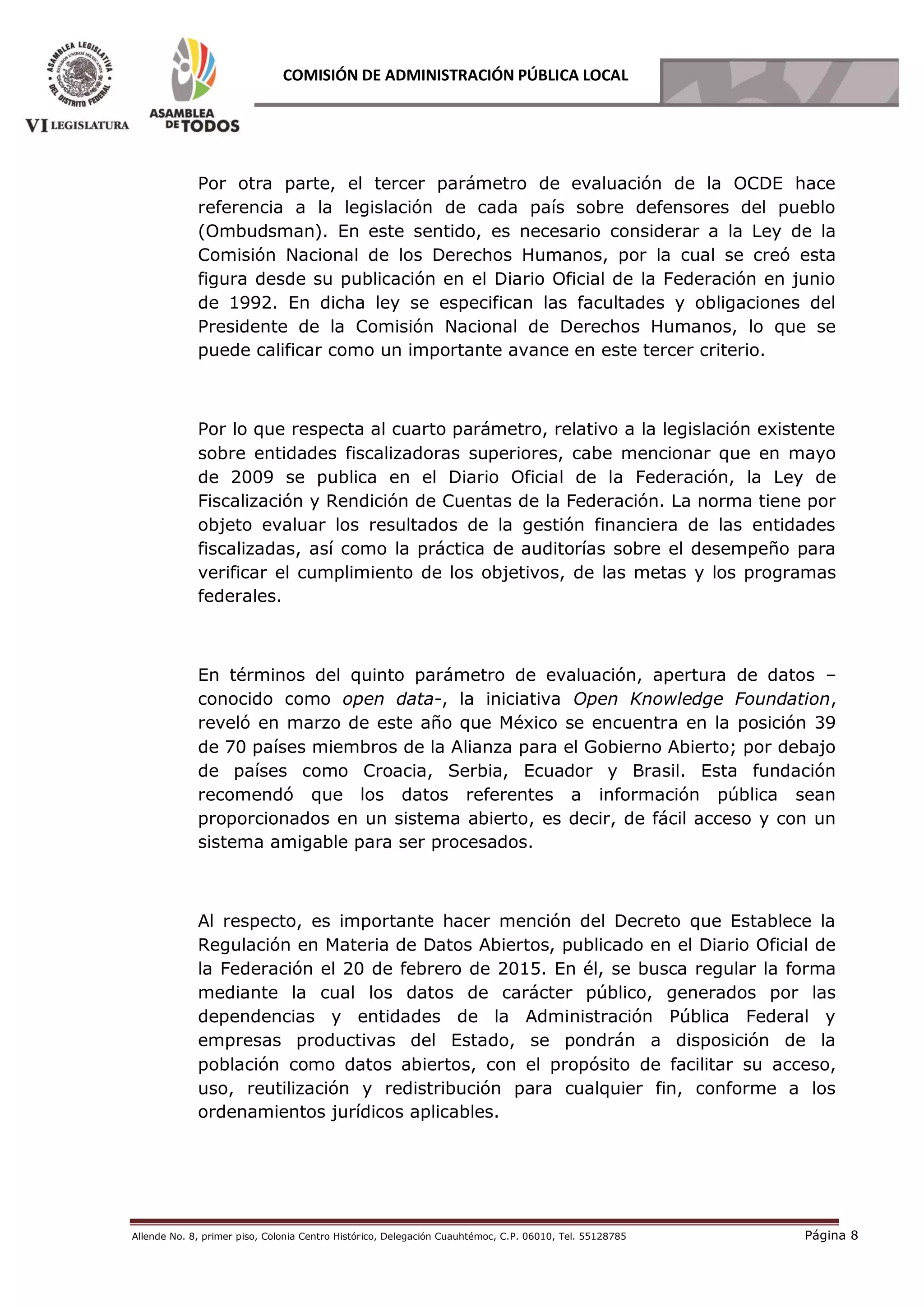 Allende No. 8, primer piso, Colonia Centro Histórico, Delegación Cuauhtémoc, C.P. 06010, Tel. 55128785 Página 8
COMISIÓN DE ADMINISTRACIÓN PÚBLICA LOCAL
Por otra parte, el tercer parámetro de evaluación de la OCDE hace
referencia a la legislación de cada país sobre defensores del pueblo
(Ombudsman). En este sentido, es necesario considerar a la Ley de la
Comisión Nacional de los Derechos Humanos, por la cual se creó esta
figura desde su publicación en el Diario Oficial de la Federación en junio
de 1992. En dicha ley se especifican las facultades y obligaciones del
Presidente de la Comisión Nacional de Derechos Humanos, lo que se
puede calificar como un importante avance en este tercer criterio.
Por lo que respecta al cuarto parámetro, relativo a la legislación existente
sobre entidades fiscalizadoras superiores, cabe mencionar que en mayo
de 2009 se publica en el Diario Oficial de la Federación, la Ley de
Fiscalización y Rendición de Cuentas de la Federación. La norma tiene por
objeto evaluar los resultados de la gestión financiera de las entidades
fiscalizadas, así como la práctica de auditorías sobre el desempeño para
verificar el cumplimiento de los objetivos, de las metas y los programas
federales.
En términos del quinto parámetro de evaluación, apertura de datos –
conocido como open data-, la iniciativa Open Knowledge Foundation,
reveló en marzo de este año que México se encuentra en la posición 39
de 70 países miembros de la Alianza para el Gobierno Abierto; por debajo
de países como Croacia, Serbia, Ecuador y Brasil. Esta fundación
recomendó que los datos referentes a información pública sean
proporcionados en un sistema abierto, es decir, de fácil acceso y con un
sistema amigable para ser procesados.
Al respecto, es importante hacer mención del Decreto que Establece la
Regulación en Materia de Datos Abiertos, publicado en el Diario Oficial de
la Federación el 20 de febrero de 2015. En él, se busca regular la forma
mediante la cual los datos de carácter público, generados por las
dependencias y entidades de la Administración Pública Federal y
empresas productivas del Estado, se pondrán a disposición de la
población como datos abiertos, con el propósito de facilitar su acceso,
uso, reutilización y redistribución para cualquier fin, conforme a los
ordenamientos jurídicos aplicables.
 