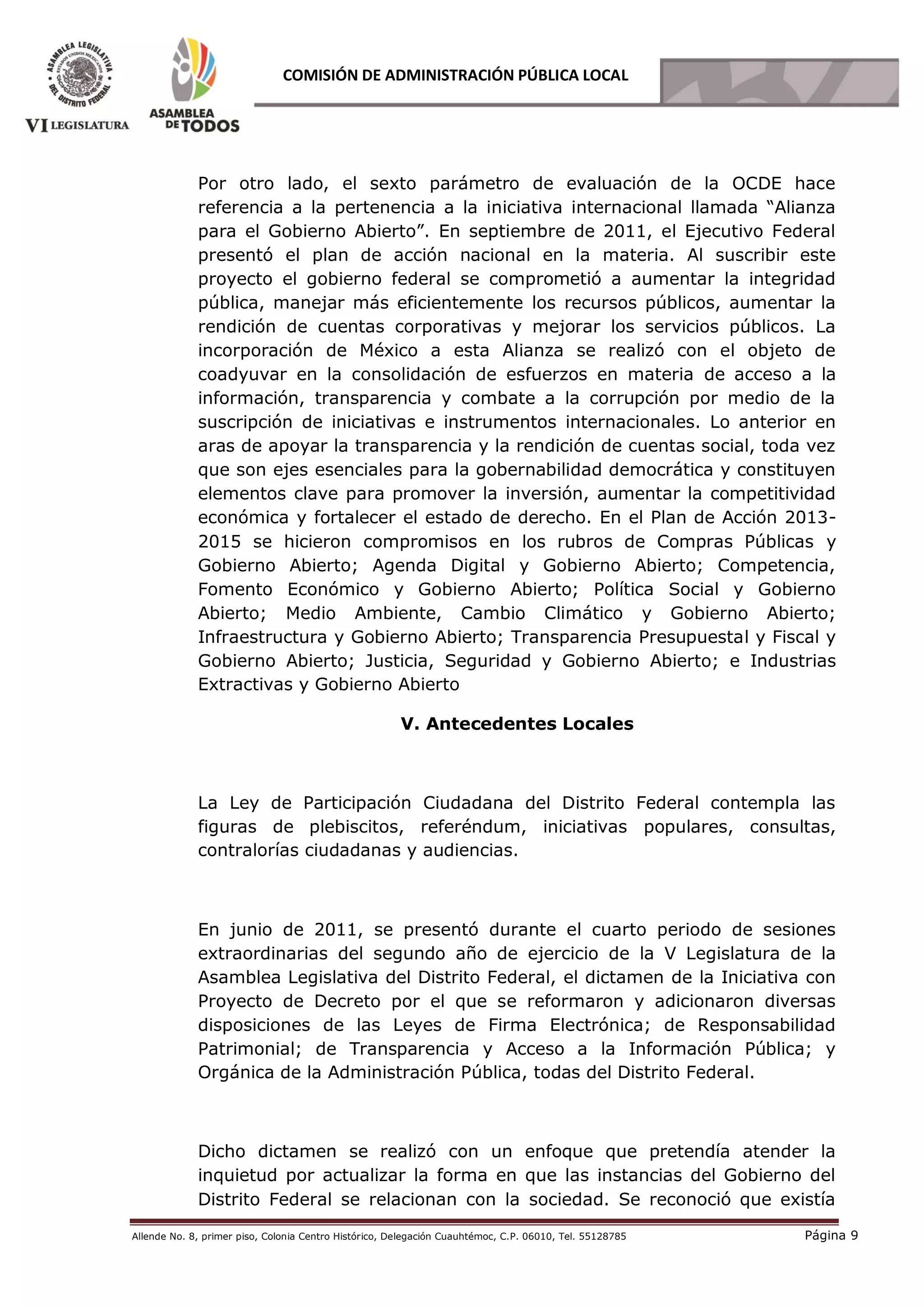 Allende No. 8, primer piso, Colonia Centro Histórico, Delegación Cuauhtémoc, C.P. 06010, Tel. 55128785 Página 9
COMISIÓN DE ADMINISTRACIÓN PÚBLICA LOCAL
Por otro lado, el sexto parámetro de evaluación de la OCDE hace
referencia a la pertenencia a la iniciativa internacional llamada “Alianza
para el Gobierno Abierto”. En septiembre de 2011, el Ejecutivo Federal
presentó el plan de acción nacional en la materia. Al suscribir este
proyecto el gobierno federal se comprometió a aumentar la integridad
pública, manejar más eficientemente los recursos públicos, aumentar la
rendición de cuentas corporativas y mejorar los servicios públicos. La
incorporación de México a esta Alianza se realizó con el objeto de
coadyuvar en la consolidación de esfuerzos en materia de acceso a la
información, transparencia y combate a la corrupción por medio de la
suscripción de iniciativas e instrumentos internacionales. Lo anterior en
aras de apoyar la transparencia y la rendición de cuentas social, toda vez
que son ejes esenciales para la gobernabilidad democrática y constituyen
elementos clave para promover la inversión, aumentar la competitividad
económica y fortalecer el estado de derecho. En el Plan de Acción 2013-
2015 se hicieron compromisos en los rubros de Compras Públicas y
Gobierno Abierto; Agenda Digital y Gobierno Abierto; Competencia,
Fomento Económico y Gobierno Abierto; Política Social y Gobierno
Abierto; Medio Ambiente, Cambio Climático y Gobierno Abierto;
Infraestructura y Gobierno Abierto; Transparencia Presupuestal y Fiscal y
Gobierno Abierto; Justicia, Seguridad y Gobierno Abierto; e Industrias
Extractivas y Gobierno Abierto
V. Antecedentes Locales
La Ley de Participación Ciudadana del Distrito Federal contempla las
figuras de plebiscitos, referéndum, iniciativas populares, consultas,
contralorías ciudadanas y audiencias.
En junio de 2011, se presentó durante el cuarto periodo de sesiones
extraordinarias del segundo año de ejercicio de la V Legislatura de la
Asamblea Legislativa del Distrito Federal, el dictamen de la Iniciativa con
Proyecto de Decreto por el que se reformaron y adicionaron diversas
disposiciones de las Leyes de Firma Electrónica; de Responsabilidad
Patrimonial; de Transparencia y Acceso a la Información Pública; y
Orgánica de la Administración Pública, todas del Distrito Federal.
Dicho dictamen se realizó con un enfoque que pretendía atender la
inquietud por actualizar la forma en que las instancias del Gobierno del
Distrito Federal se relacionan con la sociedad. Se reconoció que existía
 