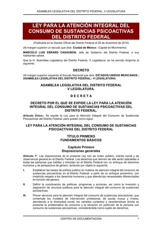 ASAMBLEA LEGISLATIVA DEL DISTRITO FEDERAL, V LEGISLATURA




        LEY PARA LA ATENCIÓN INTEGRAL DEL
       CONSUMO DE SUSTANCIAS PSICOACTIVAS
              DEL DISTRITO FEDERAL
         (Publicada en la Gaceta Oficial del Distrito Federal el 29 de diciembre de 2010)
(Al margen superior un escudo que dice: Ciudad de México.- Capital en Movimiento)
MARCELO LUIS EBRARD CASAUBON, Jefe de Gobierno del Distrito Federal, a sus
habitantes sabed:
Que la H. Asamblea Legislativa del Distrito Federal, V Legislatura, se ha servido dirigirme el
siguiente:

                                          DECRETO
(Al margen superior izquierdo el Escudo Nacional que dice: ESTADOS UNIDOS MEXICANOS.-
ASAMBLEA LEGISLATIVA DEL DISTRITO FEDERAL.- V LEGISLATURA)

               ASAMBLEA LEGISLATIVA DEL DISTRITO FEDERAL
                            V LEGISLATURA.

                                        DECRETA

        DECRETO POR EL QUE SE EXPIDE LA LEY PARA LA ATENCIÓN
       INTEGRAL DEL CONSUMO DE SUSTANCIAS PSICOACTIVAS DEL
                         DISTRITO FEDERAL.
Artículo Único.- Se expide la Ley para la Atención Integral del Consumo de Sustancias
Psicoactivas del Distrito Federal, para quedar como sigue:

      LEY PARA LA ATENCIÓN INTEGRAL DEL CONSUMO DE SUSTANCIAS
                  PSICOACTIVAS DEL DISTRITO FEDERAL

                                  TÍTULO PRIMERO
                               FUNDAMENTOS BÁSICOS

                                   Capítulo Primero
                                Disposiciones generales
Artículo 1° Las disposiciones de la presente Ley son de orden público, interés social y de
           .
observancia general en el Distrito Federal. Los derechos que deriven de ella serán aplicables a
todas las personas que habitan y transitan en el Distrito Federal con un enfoque de derechos
humanos y de perspectiva de género, teniendo por objeto lo siguiente:
I.       Establecer las bases de política pública en materia de atención integral del consumo de
         sustancias psicoactivas en el Distrito Federal, a partir de un enfoque preventivo, con
         irrestricto respeto a los derechos humanos y que atienda las necesidades diferenciadas
         en función del género;
II.      Definir la coordinación de políticas, programas y acciones, así como la inversión y
         asignación de recursos públicos para la atención integral del consumo de sustancias
         psicoactivas;
III.     Prever servicios para la atención integral del consumo de sustancias psicoactivas, que
         contemple los modelos de intervención profesional, de ayuda mutua y mixtos,
         atendiendo a la diversidad social, los variados contextos y características donde se
         presenta la problemática de consumo y la situación en particular de la persona con
         consumo de sustancias psicoactivas, considerándola como sujeto de derechos;


                               CENTRO DE DOCUMENTACION                                        1
 