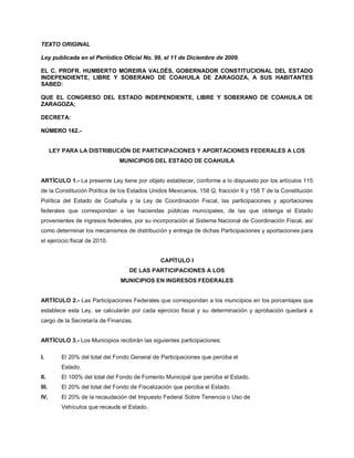 TEXTO ORIGINAL

Ley publicada en el Periódico Oficial No. 99, el 11 de Diciembre de 2009.

EL C. PROFR. HUMBERTO MOREIRA VALDÉS, GOBERNADOR CONSTITUCIONAL DEL ESTADO
INDEPENDIENTE, LIBRE Y SOBERANO DE COAHUILA DE ZARAGOZA, A SUS HABITANTES
SABED:

QUE EL CONGRESO DEL ESTADO INDEPENDIENTE, LIBRE Y SOBERANO DE COAHUILA DE
ZARAGOZA;

DECRETA:

NÚMERO 162.-


       LEY PARA LA DISTRIBUCIÓN DE PARTICIPACIONES Y APORTACIONES FEDERALES A LOS
                                MUNICIPIOS DEL ESTADO DE COAHUILA


ARTÍCULO 1.- La presente Ley tiene por objeto establecer, conforme a lo dispuesto por los artículos 115
de la Constitución Política de los Estados Unidos Mexicanos, 158 Q, fracción II y 158 T de la Constitución
Política del Estado de Coahuila y la Ley de Coordinación Fiscal, las participaciones y aportaciones
federales que correspondan a las haciendas públicas municipales, de las que obtenga el Estado
provenientes de ingresos federales, por su incorporación al Sistema Nacional de Coordinación Fiscal, así
como determinar los mecanismos de distribución y entrega de dichas Participaciones y aportaciones para
el ejercicio fiscal de 2010.


                                                CAPÍTULO I
                                    DE LAS PARTICIPACIONES A LOS
                                 MUNICIPIOS EN INGRESOS FEDERALES


ARTÍCULO 2.- Las Participaciones Federales que correspondan a los municipios en los porcentajes que
establece esta Ley, se calcularán por cada ejercicio fiscal y su determinación y aprobación quedará a
cargo de la Secretaría de Finanzas.


ARTÍCULO 3.- Los Municipios recibirán las siguientes participaciones:

I.        El 20% del total del Fondo General de Participaciones que perciba el
          Estado.
II.       El 100% del total del Fondo de Fomento Municipal que perciba el Estado.
III.      El 20% del total del Fondo de Fiscalización que perciba el Estado.
IV.       El 20% de la recaudación del Impuesto Federal Sobre Tenencia o Uso de
          Vehículos que recaude el Estado.
 