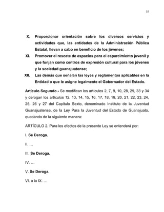 10	
  
	
  

X.

Proporcionar orientación sobre los diversos servicios y
actividades que, las entidades de la Administración Pública
Estatal, llevan a cabo en beneficio de los jóvenes;

XI.

Promover el rescate de espacios para el esparcimiento juvenil y
que funjan como centros de expresión cultural para los jóvenes
y la sociedad guanajuatense;

XII.

Las demás que señalan las leyes y reglamentos aplicables en la
Entidad o que le asigne legalmente el Gobernador del Estado.

Artículo Segundo.- Se modifican los artículos 2, 7, 9, 10, 28, 29, 33 y 34
y derogan los artículos 12, 13, 14, 15, 16, 17, 18, 19, 20, 21, 22, 23, 24,
25, 26 y 27 del Capítulo Sexto, denominado Instituto de la Juventud
Guanajuatense, de la Ley Para la Juventud del Estado de Guanajuato,
quedando de la siguiente manera:
ARTÍCULO 2. Para los efectos de la presente Ley se entenderá por:
I. Se Deroga.
II. …
III. Se Deroga.
IV. …
V. Se Deroga.
VI. a la IX. …

 