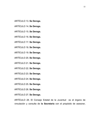 12	
  
	
  

ARTÍCULO 13. Se Deroga.
ARTÍCULO 14. Se Deroga.
ARTÍCULO 15. Se Deroga.
ARTÍCULO 16. Se Deroga.
ARTÍCULO 17. Se Deroga.
ARTÍCULO 18. Se Deroga.
ARTÍCULO 19. Se Deroga.
ARTÍCULO 20. Se Deroga.
ARTÍCULO 21. Se Deroga.
ARTÍCULO 22. Se Deroga.
ARTÍCULO 23. Se Deroga.
ARTÍCULO 24. Se Deroga.
ARTÍCULO 25. Se Deroga.
ARTÍCULO 26. Se Deroga.
ARTÍCULO 27. Se Deroga.
ARTÍCULO 28. El Consejo Estatal de la Juventud

es el órgano de

vinculación y consulta de la Secretaría con el propósito de asesorar,

 