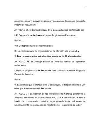 13	
  
	
  

proponer, opinar y apoyar los planes y programas dirigidos al desarrollo
integral de la juventud.
ARTÍCULO 29. El Consejo Estatal de la Juventud estará conformado por:
I. El Secretario de la Juventud, quien fungirá como Presidente;
II al VII. ...
VIII. Un representante de los municipios;
IX. Un representante de organizaciones de atención a la juventud; y
X. Dos representantes estudiantiles, menores de 29 años de edad.
ARTÍCULO 33. El Consejo Estatal de Juventud tendrá las siguientes
atribuciones:
I. Realizar propuestas a la Secretaría para la actualización del Programa
Estatal de Juventud;
II al IV. ...
V. Las demás que le otorgue esta u otras leyes, el Reglamento de la Ley
o las que le encomiende la Secretaría.
ARTÍCULO 34. La elección de los integrantes del Consejo Estatal de la
Juventud señalados en las fracciones VIII, IX y X del artículo 29, será a
través de convocatoria

pública, cuyo procedimiento, así como su

funcionamiento y organización se regulará en el Reglamento de la Ley.

 