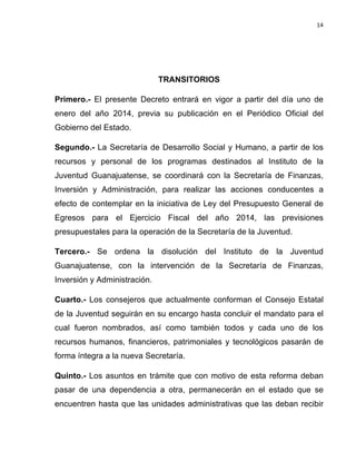 14	
  
	
  

TRANSITORIOS
Primero.- El presente Decreto entrará en vigor a partir del día uno de
enero del año 2014, previa su publicación en el Periódico Oficial del
Gobierno del Estado.
Segundo.- La Secretaría de Desarrollo Social y Humano, a partir de los
recursos y personal de los programas destinados al Instituto de la
Juventud Guanajuatense, se coordinará con la Secretaría de Finanzas,
Inversión y Administración, para realizar las acciones conducentes a
efecto de contemplar en la iniciativa de Ley del Presupuesto General de
Egresos para el Ejercicio Fiscal del año 2014, las previsiones
presupuestales para la operación de la Secretaría de la Juventud.
Tercero.- Se ordena la disolución del Instituto de la Juventud
Guanajuatense, con la intervención de la Secretaría de Finanzas,
Inversión y Administración.
Cuarto.- Los consejeros que actualmente conforman el Consejo Estatal
de la Juventud seguirán en su encargo hasta concluir el mandato para el
cual fueron nombrados, así como también todos y cada uno de los
recursos humanos, financieros, patrimoniales y tecnológicos pasarán de
forma íntegra a la nueva Secretaría.
Quinto.- Los asuntos en trámite que con motivo de esta reforma deban
pasar de una dependencia a otra, permanecerán en el estado que se
encuentren hasta que las unidades administrativas que las deban recibir

 