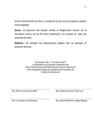 15	
  
	
  

tomen conocimiento de ellos, a excepción de los asuntos sujetos a plazos
improrrogables.
Sexto.- El Ejecutivo del Estado emitirá el Reglamento Interior de la
Secretaría dentro de los 60 días posteriores a la entrada en vigor del
presente Decreto.
Séptimo.- Se derogan las disposiciones legales que se opongan al
presente Decreto.

Guanajuato, Gto., 11 de julio de 2013
La Diputada y los Diputados Integrantes del
Grupo Parlamentario del Partido Revolucionario Institucional
de la Sexagésima Segunda Legislatura del Congreso del
Estado de Guanajuato

Dip. Érika Lorena Arroyo Bello

Dip. Adrián Camacho Trejo Luna

Dip. Luis Felipe Luna Obregón

Dip. Roberto Mauricio Vallejo Rábago

 