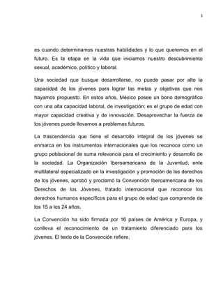 3	
  
	
  

es cuando determinamos nuestras habilidades y lo que queremos en el
futuro. Es la etapa en la vida que iniciamos nuestro descubrimiento
sexual, académico, político y laboral.
Una sociedad que busque desarrollarse, no puede pasar por alto la
capacidad de los jóvenes para lograr las metas y objetivos que nos
hayamos propuesto. En estos años, México posee un bono demográfico
con una alta capacidad laboral, de investigación; es el grupo de edad con
mayor capacidad creativa y de innovación. Desaprovechar la fuerza de
los jóvenes puede llevarnos a problemas futuros.
La trascendencia que tiene el desarrollo integral de los jóvenes se
enmarca en los instrumentos internacionales que los reconoce como un
grupo poblacional de suma relevancia para el crecimiento y desarrollo de
la sociedad. La Organización Iberoamericana de la Juventud, ente
multilateral especializado en la investigación y promoción de los derechos
de los jóvenes, aprobó y proclamó la Convención Iberoamericana de los
Derechos de los Jóvenes, tratado internacional que reconoce los
derechos humanos específicos para el grupo de edad que comprende de
los 15 a los 24 años.
La Convención ha sido firmada por 16 países de América y Europa, y
conlleva el reconocimiento de un tratamiento diferenciado para los
jóvenes. El texto de la Convención refiere,

 