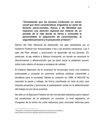 4	
  
	
  

“Constatando que los jóvenes conforman un sector
social que tiene características singulares en razón de
factores psico-sociales, físicos y de identidad que
requieren una atención especial por tratarse de un
período de la vida donde se forma y consolida la
personalidad, la adquisición de conocimientos, la
seguridad personal y la proyección al futuro2.”
Dentro del Plan Nacional de Desarrollo, los ejes planteados por el
Gobierno Federal son transversales a las y los jóvenes mexicanos. Los 5
ejes del Plan afectan y promueven el desarrollo de los jóvenes. En
particular, el eje relativo a México Incluyente, en donde se reconoce la
discriminación y diferenciación que se tiene hacia la población juvenil,
sobre todo relativo al acceso a empleos de calidad.
El Instituto Mexicano de la Juventud ha funcionado como una instancia
preocupada y ocupada en promover políticas públicas coherentes y
benéficas para la sociedad. Desde su creación en 1999, el IMJUVE ha
marcado la pauta y trabajo, de forma coordinada en todo el país, que
impulsa proyectos y promueve la participación social en la determinación
del trabajo en pro de la juventud.
No sólo en el Ejecutivo Federal se han enmarcado esfuerzos para mejorar
las condiciones de la población en comento. A nivel legislativo, el
Congreso de la Unión ha unido esfuerzos para concretar reformas para
	
  	
  	
  	
  	
  	
  	
  	
  	
  	
  	
  	
  	
  	
  	
  	
  	
  	
  	
  	
  	
  	
  	
  	
  	
  	
  	
  	
  	
  	
  	
  	
  	
  	
  	
  	
  	
  	
  	
  	
   	
  	
  	
  	
  	
  	
  	
  	
  	
  	
  	
  	
  	
  	
  	
  	
  	
  	
  	
  	
  
2

	
  Preámbulo,	
  “Convención	
  Iberoamericana	
  de	
  los	
  Derechos	
  de	
  los	
  Jóvenes”,	
  
http://www.laconvencion.org/index.php?secciones/convencion	
  

 