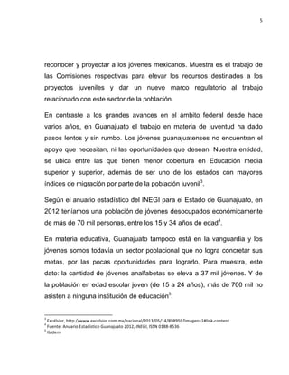 5	
  
	
  

reconocer y proyectar a los jóvenes mexicanos. Muestra es el trabajo de
las Comisiones respectivas para elevar los recursos destinados a los
proyectos juveniles y dar un nuevo marco regulatorio al trabajo
relacionado con este sector de la población.
En contraste a los grandes avances en el ámbito federal desde hace
varios años, en Guanajuato el trabajo en materia de juventud ha dado
pasos lentos y sin rumbo. Los jóvenes guanajuatenses no encuentran el
apoyo que necesitan, ni las oportunidades que desean. Nuestra entidad,
se ubica entre las que tienen menor cobertura en Educación media
superior y superior, además de ser uno de los estados con mayores
índices de migración por parte de la población juvenil3.
Según el anuario estadístico del INEGI para el Estado de Guanajuato, en
2012 teníamos una población de jóvenes desocupados económicamente
de más de 70 mil personas, entre los 15 y 34 años de edad4.
En materia educativa, Guanajuato tampoco está en la vanguardia y los
jóvenes somos todavía un sector poblacional que no logra concretar sus
metas, por las pocas oportunidades para lograrlo. Para muestra, este
dato: la cantidad de jóvenes analfabetas se eleva a 37 mil jóvenes. Y de
la población en edad escolar joven (de 15 a 24 años), más de 700 mil no
asisten a ninguna institución de educación5.
	
  	
  	
  	
  	
  	
  	
  	
  	
  	
  	
  	
  	
  	
  	
  	
  	
  	
  	
  	
  	
  	
  	
  	
  	
  	
  	
  	
  	
  	
  	
  	
  	
  	
  	
  	
  	
  	
  	
  	
   	
  	
  	
  	
  	
  	
  	
  	
  	
  	
  	
  	
  	
  	
  	
  	
  	
  	
  	
  	
  
3

	
  Excélsior,	
  http://www.excelsior.com.mx/nacional/2013/05/14/898959?imagen=1#link-­‐content	
  
	
  Fuente:	
  Anuario	
  Estadístico	
  Guanajuato	
  2012,	
  INEGI,	
  ISSN	
  0188-­‐8536	
  
5
	
  Ibídem	
  
4

 