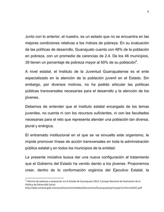 6	
  
	
  

Junto con lo anterior, el nuestro, es un estado que no se encuentra en las
mejores condiciones relativas a los índices de pobreza. En su evaluación
de las políticas de desarrollo, Guanajuato cuenta con 48% de la población
en pobreza, con un promedio de carencias de 2.4. De los 46 municipios,
39 tienen un porcentaje de pobreza mayor al 50% de su población6.
A nivel estatal, el Instituto de la Juventud Guanajuatense es el ente
especializado en la atención de la población juvenil en el Estado. Sin
embargo, por diversos motivos, no ha podido articular las políticas
públicas transversales necesarias para el desarrollo y la atención de los
jóvenes.
Debemos de entender que el Instituto estatal encargado de los temas
juveniles, no cuenta ni con los recursos suficientes, ni con las facultades
necesarias para el reto que representa atender una población tan diversa,
plural y enérgica.
El entramado institucional en el que se ve envuelto este organismo, le
impide promover líneas de acción transversales en toda la administración
pública estatal y en todos los municipios de la entidad.
La presente iniciativa busca dar una nueva configuración al tratamiento
que el Gobierno del Estado ha venido dando a los jóvenes. Proponemos
crear, dentro de lo conformación orgánica del Ejecutivo Estatal, la
	
  	
  	
  	
  	
  	
  	
  	
  	
  	
  	
  	
  	
  	
  	
  	
  	
  	
  	
  	
  	
  	
  	
  	
  	
  	
  	
  	
  	
  	
  	
  	
  	
  	
  	
  	
  	
  	
  	
  	
   	
  	
  	
  	
  	
  	
  	
  	
  	
  	
  	
  	
  	
  	
  	
  	
  	
  	
  	
  	
  
6

	
  Informe	
  de	
  pobreza	
  y	
  evaluación	
  en	
  el	
  Estado	
  de	
  Guanajuato	
  2012,	
  Consejo	
  Nacional	
  de	
  Evaluación	
  de	
  la	
  
Política	
  de	
  Desarrollo	
  Social	
  
http://web.coneval.gob.mx/coordinacion/entidades/Documents/Guanajuato/principal/11informe2012.pdf	
  

 