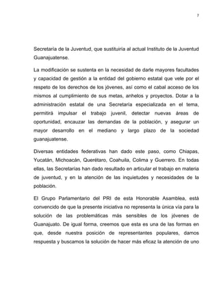 7	
  
	
  

Secretaría de la Juventud, que sustituiría al actual Instituto de la Juventud
Guanajuatense.
La modificación se sustenta en la necesidad de darle mayores facultades
y capacidad de gestión a la entidad del gobierno estatal que vele por el
respeto de los derechos de los jóvenes, así como el cabal acceso de los
mismos al cumplimiento de sus metas, anhelos y proyectos. Dotar a la
administración estatal de una Secretaría especializada en el tema,
permitirá impulsar el trabajo juvenil, detectar nuevas áreas de
oportunidad, encauzar las demandas de la población, y asegurar un
mayor desarrollo en el mediano y largo plazo de la sociedad
guanajuatense.
Diversas entidades federativas han dado este paso, como Chiapas,
Yucatán, Michoacán, Querétaro, Coahuila, Colima y Guerrero. En todas
ellas, las Secretarías han dado resultado en articular el trabajo en materia
de juventud, y en la atención de las inquietudes y necesidades de la
población.
El Grupo Parlamentario del PRI de esta Honorable Asamblea, está
convencido de que la presente iniciativa no representa la única vía para la
solución de las problemáticas más sensibles de los jóvenes de
Guanajuato. De igual forma, creemos que esta es una de las formas en
que, desde nuestra posición de representantes populares, damos
respuesta y buscamos la solución de hacer más eficaz la atención de uno

 