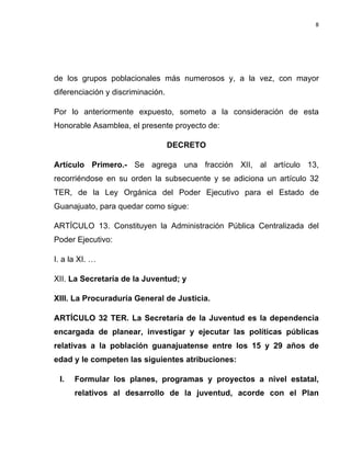 8	
  
	
  

de los grupos poblacionales más numerosos y, a la vez, con mayor
diferenciación y discriminación.
Por lo anteriormente expuesto, someto a la consideración de esta
Honorable Asamblea, el presente proyecto de:
DECRETO
Artículo Primero.- Se agrega una fracción XII, al artículo 13,
recorriéndose en su orden la subsecuente y se adiciona un artículo 32
TER, de la Ley Orgánica del Poder Ejecutivo para el Estado de
Guanajuato, para quedar como sigue:
ARTÍCULO 13. Constituyen la Administración Pública Centralizada del
Poder Ejecutivo:
I. a la XI. …
XII. La Secretaría de la Juventud; y
XIII. La Procuraduría General de Justicia.
ARTÍCULO 32 TER. La Secretaría de la Juventud es la dependencia
encargada de planear, investigar y ejecutar las políticas públicas
relativas a la población guanajuatense entre los 15 y 29 años de
edad y le competen las siguientes atribuciones:
I.

Formular los planes, programas y proyectos a nivel estatal,
relativos al desarrollo de la juventud, acorde con el Plan

 