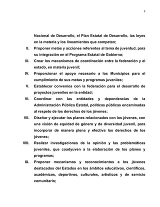 9	
  
	
  

Nacional de Desarrollo, el Plan Estatal de Desarrollo, las leyes
en la materia y los lineamientos que competan;
II.

Proponer metas y acciones referentes al tema de juventud, para
su integración en el Programa Estatal de Gobierno;

III.

Crear los mecanismos de coordinación entre la federación y el
estado, en materia juvenil;

IV.

Proporcionar el apoyo necesario a los Municipios para el
cumplimiento de sus metas y programas juveniles;

V.

Establecer convenios con la federación para el desarrollo de
proyectos juveniles en la entidad;

VI.

Coordinar

con

las

entidades

y

dependencias

de

la

Administración Pública Estatal, políticas públicas encaminadas
al respeto de los derechos de los jóvenes;
VII.

Diseñar y ejecutar los planes relacionados con los jóvenes, con
una visión de equidad de género y de diversidad juvenil, para
incorporar de manera plena y efectiva los derechos de los
jóvenes;

VIII.

Realizar investigaciones de la opinión y las problemáticas
juveniles, que coadyuven a la elaboración de los planes y
programas;

IX.

Proponer mecanismos y reconocimientos a los jóvenes
destacados del Estados en los ámbitos educativos, científicos,
académicos, deportivos, culturales, artísticos y de servicio
comunitario;

 