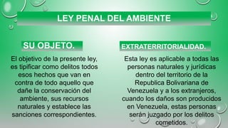 LEY PENAL DEL AMBIENTE
SU OBJETO. EXTRATERRITORIALIDAD.
El objetivo de la presente ley,
es tipificar como delitos todos
esos hechos que van en
contra de todo aquello que
dañe la conservación del
ambiente, sus recursos
naturales y establece las
sanciones correspondientes.
Esta ley es aplicable a todas las
personas naturales y jurídicas
dentro del territorio de la
Republica Bolivariana de
Venezuela y a los extranjeros,
cuando los daños son producidos
en Venezuela, estas personas
serán juzgado por los delitos
cometidos.
 