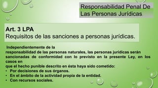 Responsabilidad Penal De
Las Personas Jurídicas.
Art. 3 LPA
Requisitos de las sanciones a personas jurídicas.
Independientemente de la
responsabilidad de las personas naturales, las personas jurídicas serán
sancionadas de conformidad con lo previsto en la presente Ley, en los
casos en
que el hecho punible descrito en ésta haya sido cometido:
• Por decisiones de sus órganos.
• En el ámbito de la actividad propia de la entidad.
• Con recursos sociales.
 