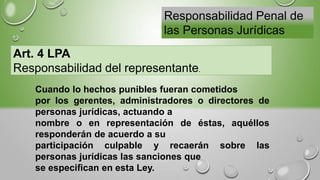 Responsabilidad Penal de
las Personas Jurídicas
Art. 4 LPA
Responsabilidad del representante.
Cuando lo hechos punibles fueran cometidos
por los gerentes, administradores o directores de
personas jurídicas, actuando a
nombre o en representación de éstas, aquéllos
responderán de acuerdo a su
participación culpable y recaerán sobre las
personas jurídicas las sanciones que
se especifican en esta Ley.
 