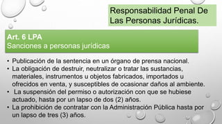 Responsabilidad Penal De
Las Personas Jurídicas.
Art. 6 LPA
Sanciones a personas jurídicas
• Publicación de la sentencia en un órgano de prensa nacional.
• La obligación de destruir, neutralizar o tratar las sustancias,
materiales, instrumentos u objetos fabricados, importados u
ofrecidos en venta, y susceptibles de ocasionar daños al ambiente.
• La suspensión del permiso o autorización con que se hubiese
actuado, hasta por un lapso de dos (2) años.
• La prohibición de contratar con la Administración Pública hasta por
un lapso de tres (3) años.
 