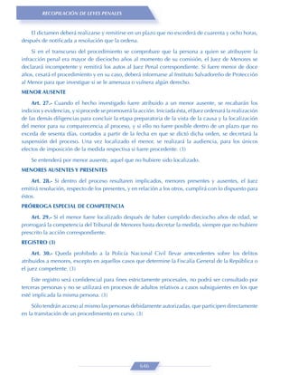 RECOPILACIÓN DE LEYES PENALES


    El dictamen deberá realizarse y remitirse en un plazo que no excederá de cuarenta y ocho horas,
después de notiﬁcada a resolución que la ordena.
     Si en el transcurso del procedimiento se comprobare que la persona a quien se atribuyere la
infracción penal era mayor de dieciocho años al momento de su comisión, el Juez de Menores se
declarará incompetente y remitirá los autos al Juez Penal correspondiente. Si fuere menor de doce
años, cesará el procedimiento y en su caso, deberá informarse al Instituto Salvadoreño de Protección
al Menor para que investigue si se le amenaza o vulnera algún derecho.
MENOR AUSENTE

    Art. 27.- Cuando el hecho investigado fuere atribuido a un menor ausente, se recabarán los
indicios y evidencias, y si procede se promoverá la acción. Iniciada ésta, el Juez ordenará la realización
de las demás diligencias para concluir la etapa preparatoria de la vista de la causa y la localización
del menor para su comparecencia al proceso, y si ello no fuere posible dentro de un plazo que no
exceda de sesenta días, contados a partir de la fecha en que se dictó dicha orden, se decretará la
suspensión del proceso. Una vez localizado el menor, se realizará la audiencia, para los únicos
efectos de imposición de la medida respectiva si fuere procedente. (3)
    Se entenderá por menor ausente, aquel que no hubiere sido localizado.
MENORES AUSENTES Y PRESENTES

    Art. 28.- Si dentro del proceso resultaren implicados, menores presentes y ausentes, el Juez
emitirá resolución, respecto de los presentes, y en relación a los otros, cumplirá con lo dispuesto para
éstos.
PRÓRROGA ESPECIAL DE COMPETENCIA

    Art. 29.- Si el menor fuere localizado después de haber cumplido dieciocho años de edad, se
prorrogará la competencia del Tribunal de Menores hasta decretar la medida, siempre que no hubiere
prescrito la acción correspondiente.
REGISTRO (3)
     Art. 30.- Queda prohibido a la Policía Nacional Civil llevar antecedentes sobre los delitos
atribuidos a menores, excepto en aquellos casos que determine la Fiscalía General de la República o
el juez competente. (3)
    Este registro será conﬁdencial para ﬁnes estrictamente procesales, no podrá ser consultado por
terceras personas y no se utilizará en procesos de adultos relativos a casos subsiguientes en los que
esté implicada la misma persona. (3)

    Sólo tendrán acceso al mismo las personas debidamente autorizadas, que participen directamente
en la tramitación de un procedimiento en curso. (3)




                                                     646
 