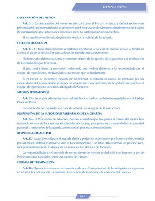 LEY PENAL JUVENIL



DECLARACIÓN DEL MENOR
    Art. 31.- La declaración del menor se efectuará ante el Fiscal o el Juez, y deberá recibirse en
presencia del defensor particular si lo hubiere o del Procurador de Menores; ningún menor será sujeto
de interrogatorio por autoridades policiales sobre su participación en los hechos.

    El incumplimiento de esta disposición implica la nulidad de lo actuado.
ESTUDIO SICOSOCIAL

   Art. 32.- En todo procedimiento se ordenará el estudio sicosocial del menor, el que se tendrá en
cuenta al dictar la resolución para aplicar las medidas más convenientes.

    Dicho estudio deberá realizarse y remitirse, dentro de los quince días siguientes a la notiﬁcación
de la resolución que lo ordena.
    El Juez podrá dictar la resolución ordenando una medida diferente a la recomendada por el
equipo de especialistas, motivando las razones en que se fundamenta.
    Si el menor se encontrare privado de su libertad, el estudio sicosocial se efectuará por los
especialistas del centro donde el menor se encontrare; caso contrario, dicho estudio lo realizará el
equipo de especialistas adscritos al Juzgado de Menores.
MEDIOS PROBATORIOS

    Art. 33.- En el procedimiento serán admisibles los medios probatorios regulados en el Código
Procesal Penal.

    La valoración de las pruebas se hará de acuerdo a las reglas de la sana crítica.
SUSPENSIÓN DE LA AUTORIDAD PARENTAL O DE LA GUARDA

    Art. 34.- El Procurador de Menores, cuando considere que los padres o tutores del menor han
incurrido en una de las causales establecidas por la Ley, para privarles o suspenderles la autoridad
parental o removerles de la guarda, promoverá el proceso correspondiente.
RESPONSABILIDAD CIVIL
    Art. 35.- La acción civil para el pago de daños y perjuicios ocasionados por la infracción cometida
por un menor, deberá promoverse ante el Juez competente, con base en las normas del proceso civil,
independientemente de lo dispuesto en la resolución del Juez de Menores.
    La responsabilidad civil derivada de un accidente de tránsito se deducirá con base en la Ley de
Procedimientos Especiales sobre Accidentes de Tránsito.
FORMAS DE TERMINACIÓN
    Art. 36.- El proceso termina en forma anticipada por el cumplimiento de las obligaciones impuestas
en el acta de conciliación, la remisión, la renuncia de la acción y la cesación del proceso.




                                                   647
 