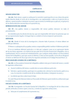 RECOPILACIÓN DE LEYES PENALES


                                            CAPÍTULO III
                                       SUJETOS PROCESALES
MENOR INFRACTOR
    Art. 46.- Todo menor a quien se atribuyere la comisión o participación en una infracción penal,
tendrá derecho desde el inicio de la investigación a ser representado y oído en el ejercicio de su
defensa, a poner prueba e interponer recursos y que se motive la medida que se aplicará, sin perjuicio
de los demás derechos reconocidos en la presente Ley.
REPRESENTANTES DEL MENOR
    Art. 47.- Los padres, tutores o responsables del menor podrán intervenir en todo el
procedimiento.
     Se entenderá para los efectos de esta Ley, que son responsables del menor las personas que sin
ser sus representantes legales, lo tengan bajo su cuidado en forma temporal o permanente.
DEFENSOR

     Art. 48.- Desde el inicio de la investigación y durante todo el proceso, el menor deberá ser
asistido por defensor.

    El Menor o cualesquiera de sus padres, tutores o responsables podrán nombrar el defensor particular.

    Si no se nombrare defensor particular o si éste por cualquier causa no se apersonare dentro
de las tres horas siguientes a la notiﬁcación por parte de la Fiscalía General de la República, de su
nombramiento, ésta lo comunicará inmediatamente y por cualquier medio idóneo a la Procuraduría
General de la República, para que asuma la defensa; si ésto no fuere posible, la Fiscalía le designará
al menor un defensor de oﬁcio que reúna los requisitos señalados en el Código Procesal Penal. (2)
PROCURADURÍA GENERAL DE LA REPÚBLICA
     Art. 49.- La Procuraduría General de la República deberá velar por el interés del menor; y tendrá
las siguientes atribuciones:
   a)   Asumir la defensa del menor, cuando éste no tuviere defensor particular;
   b) Solicitar y aportar pruebas, participar en su producción, solicitar la conciliación, pedir en su
      caso, la cesación o modiﬁcación de las medidas decretadas e interponer recursos; y
   c)   Las demás que ésta y otras Leyes le ﬁjen.

     En cada Tribunal de Menores habrá un Procurador de Menores quien tendrá las atribuciones que
le señale la Ley.
FISCALÍA GENERAL DE LA REPÚBLICA
   Art. 50.- Corresponde a la Fiscalía General de la República, la investigación de las infracciones
penales atribuidas al menor sujeto a esta Ley; y tendrá las siguientes atribuciones;

   a)   Velar por el cumplimiento de la presente Ley;



                                                    650
 