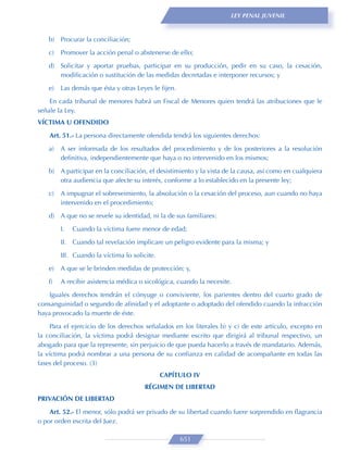 LEY PENAL JUVENIL



   b) Procurar la conciliación;
   c)   Promover la acción penal o abstenerse de ello;

   d) Solicitar y aportar pruebas, participar en su producción, pedir en su caso, la cesación,
      modiﬁcación o sustitución de las medidas decretadas e interponer recursos; y
   e)   Las demás que ésta y otras Leyes le ﬁjen.

    En cada tribunal de menores habrá un Fiscal de Menores quien tendrá las atribuciones que le
señale la Ley.
VÍCTIMA U OFENDIDO

    Art. 51.- La persona directamente ofendida tendrá los siguientes derechos:
   a)   A ser informada de los resultados del procedimiento y de los posteriores a la resolución
        deﬁnitiva, independientemente que haya o no intervenido en los mismos;
   b) A participar en la conciliación, el desistimiento y la vista de la causa, así como en cualquiera
      otra audiencia que afecte su interés, conforme a lo establecido en la presente ley;
   c)   A impugnar el sobreseimiento, la absolución o la cesación del proceso, aun cuando no haya
        intervenido en el procedimiento;

   d) A que no se revele su identidad, ni la de sus familiares:

        I.   Cuando la víctima fuere menor de edad;
        II. Cuando tal revelación implicare un peligro evidente para la misma; y

        III. Cuando la víctima lo solicite.

   e)   A que se le brinden medidas de protección; y,

   f)   A recibir asistencia médica o sicológica, cuando la necesite.

    Iguales derechos tendrán el cónyuge o conviviente, los parientes dentro del cuarto grado de
consanguinidad o segundo de aﬁnidad y el adoptante o adoptado del ofendido cuando la infracción
haya provocado la muerte de éste.

     Para el ejercicio de los derechos señalados en los literales b) y c) de este artículo, excepto en
la conciliación, la víctima podrá designar mediante escrito que dirigirá al tribunal respectivo, un
abogado para que la represente, sin perjuicio de que pueda hacerlo a través de mandatario. Además,
la víctima podrá nombrar a una persona de su conﬁanza en calidad de acompañante en todas las
fases del proceso. (3)
                                              CAPÍTULO IV
                                       RÉGIMEN DE LIBERTAD
PRIVACIÓN DE LIBERTAD
    Art. 52.- El menor, sólo podrá ser privado de su libertad cuando fuere sorprendido en ﬂagrancia
o por orden escrita del Juez.

                                                    651
 