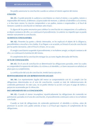 RECOPILACIÓN DE LEYES PENALES


    No podrá autorizarse la conciliación cuando se vulnere el interés superior del menor.
CITACIÓN
     Art. 61.- Cuando proceda la audiencia conciliatoria se citará al menor, a sus padres, tutores o
responsables del menor, al defensor y al procurador de menores, y además al ofendido o a la víctima;
y si ésta fuere menor, la citación comprenderá a sus padres, tutores o responsables y al ﬁscal de
menores cuando la conciliación se intentare ante el Juez.
    Si alguna de las partes necesarias para celebrar la conciliación no compareciere a la audiencia,
se dejará constancia de ello y se continuará el procedimiento. Lo anterior no impedirá que se pueda
intentar nuevamente la conciliación.
AUDIENCIA CONCILIATORIA

    Art. 62.- Presentes las partes y demás interesados, se les explicará el objeto de la diligencia,
procediéndose a escuchar a los citados. Si se llegare a un acuerdo, se ﬁrmará el acta de conciliación
por las partes necesarias, ante el Fiscal o el Juez, en su caso.

     El arreglo conciliatorio suspende el procedimiento; si no hubiere arreglo, se dejará constancia de
ello y se continuará la tramitación del mismo.

    El cumplimiento de la conciliación extingue las acciones legales derivadas del hecho.
ACTA DE CONCILIACIÓN

    Art. 63.- En el acta de conciliación se determinarán las obligaciones pactadas, entre las cuales
se comprenderá la reparación del daño a la víctima o al ofendido; y si fuere necesario se señalará un
plazo para su cumplimiento.

    La certiﬁcación del acta de conciliación, tendrá fuerza ejecutiva.
RESPONSABILIDAD DE LOS REPRESENTANTES LEGALES
    Art. 64.- Los representantes legales del menor se comprometerán con él, a cumplir con las
obligaciones determinadas en el acta de conciliación, cuando se trate de indemnizaciones de
contenido patrimonial. En este caso, no se podrá intentar la acción civil para el pago de daños y
perjuicios ocasionados por la infracción.
INCUMPLIMIENTO DE LA CONCILIACIÓN
    Art. 65.- Cuando el menor incumpliere injustiﬁcadamente las obligaciones de contenido no
patrimonial, pactadas en el acta de conciliación, el procedimiento continuará como si no se hubiere
conciliado.
    Cuando se trate de obligaciones de contenido patrimonial, el ofendido o víctima, antes de
promover la acción civil, podrá solicitar al Juez o al Fiscal que requiera el cumplimiento de las
obligaciones.




                                                   654
 