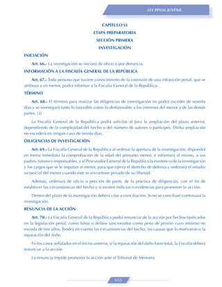 LEY PENAL JUVENIL



                                              CAPÍTULO VI
                                        ETAPA PREPARATORIA
                                          SECCIÓN PRIMERA
                                           INVESTIGACIÓN
INICIACIÓN

    Art. 66.- La investigación se iniciará de oﬁcio o por denuncia.
INFORMACIÓN A LA FISCALÍA GENERAL DE LA REPÚBLICA

     Art. 67.- Toda persona que tuviere conocimiento de la comisión de una infracción penal, que se
atribuya a un menor, podrá informar a la Fiscalía General de la República.
TÉRMINO

    Art. 68.- El término para realizar las diligencias de investigación no podrá exceder de sesenta
días y se investigará tanto lo favorable como lo desfavorable a los intereses del menor y de las demás
partes. (3)

    La Fiscalía General de la República podrá solicitar al Juez la ampliación del plazo anterior,
dependiendo de la complejidad del hecho o del número de autores o partícipes. Dicha ampliación
no excederá en ningún caso de treinta días.
DILIGENCIAS DE INVESTIGACIÓN

    Art. 69.- La Fiscalía General de la República al ordenar la apertura de la investigación, dispondrá
en forma inmediata la comprobación de la edad del presunto menor, e informará al mismo, a sus
padres, tutores o responsables, y al Procurador General de la República la existencia de la investigación
y los cargos que se le imputan al menor, para que ejerza el derecho de defensa y ordenará el estudio
sicosocial del menor cuando éste se encontrare privado de su libertad.
    Además, ordenará de oﬁcio o petición de parte, de la práctica de diligencias, con el ﬁn de
establecer las circunstancias del hecho y si existen indicios o evidencias para promover la acción.
    Dentro del plazo de la investigación deberá citar a conciliación. Si no se conciliare continuará la
investigación.
RENUNCIA DE LA ACCIÓN
    Art. 70.- La Fiscalía General de la República podrá renunciar de la acción por hechos tipiﬁcados
en la legislación penal, como faltas o delitos sancionados como pena de prisión cuyo mínimo no
exceda de tres años. Tendrá en cuenta las circunstancias del hecho, las causas que lo motivaron o la
reparación del daño.
    En los casos señalados en el Inciso anterior, si la reparación del daño fuere total, la Fiscalía deberá
renunciar a la acción.
    La renuncia impide promover la acción ante el Tribunal de Menores.




                                                     655
 