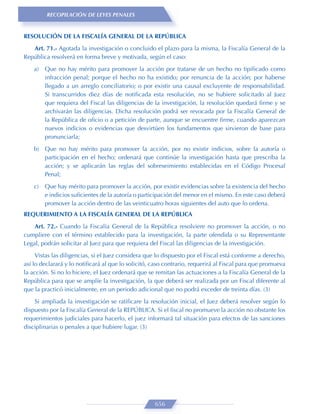 RECOPILACIÓN DE LEYES PENALES


RESOLUCIÓN DE LA FISCALÍA GENERAL DE LA REPÚBLICA
   Art. 71.- Agotada la investigación o concluido el plazo para la misma, la Fiscalía General de la
República resolverá en forma breve y motivada, según el caso:

    a)   Que no hay mérito para promover la acción por tratarse de un hecho no tipiﬁcado como
         infracción penal; porque el hecho no ha existido; por renuncia de la acción; por haberse
         llegado a un arreglo conciliatorio; o por existir una causal excluyente de responsabilidad.
         Si transcurridos diez días de notiﬁcada esta resolución, no se hubiere solicitado al Juez
         que requiera del Fiscal las diligencias de la investigación, la resolución quedará ﬁrme y se
         archivarán las diligencias. Dicha resolución podrá ser revocada por la Fiscalía General de
         la República de oﬁcio o a petición de parte, aunque se encuentre ﬁrme, cuando aparezcan
         nuevos indicios o evidencias que desvirtúen los fundamentos que sirvieron de base para
         pronunciarla;

    b) Que no hay mérito para promover la acción, por no existir indicios, sobre la autoría o
       participación en el hecho; ordenará que continúe la investigación hasta que prescriba la
       acción; y se aplicarán las reglas del sobreseimiento establecidas en el Código Procesal
       Penal;

    c)   Que hay mérito para promover la acción, por existir evidencias sobre la existencia del hecho
         e indicios suﬁcientes de la autoría o participación del menor en el mismo. En este caso deberá
         promover la acción dentro de las veinticuatro horas siguientes del auto que lo ordena.
REQUERIMIENTO A LA FISCALÍA GENERAL DE LA REPÚBLICA

    Art. 72.- Cuando la Fiscalía General de la República resolviere no promover la acción, o no
cumpliere con el término establecido para la investigación, la parte ofendida o su Representante
Legal, podrán solicitar al Juez para que requiera del Fiscal las diligencias de la investigación.
     Vistas las diligencias, si el Juez considera que lo dispuesto por el Fiscal está conforme a derecho,
así lo declarará y lo notiﬁcará al que lo solicitó, caso contrario, requerirá al Fiscal para que promueva
la acción. Si no lo hiciere, el Juez ordenará que se remitan las actuaciones a la Fiscalía General de la
República para que se amplíe la investigación, la que deberá ser realizada por un Fiscal diferente al
que la practicó inicialmente, en un periodo adicional que no podrá exceder de treinta días. (3)
    Si ampliada la investigación se ratiﬁcare la resolución inicial, el Juez deberá resolver según lo
dispuesto por la Fiscalía General de la REPÚBLICA. Si el ﬁscal no promueve la acción no obstante los
requerimientos judiciales para hacerlo, el juez informará tal situación para efectos de las sanciones
disciplinarias o penales a que hubiere lugar. (3)




                                                    656
 