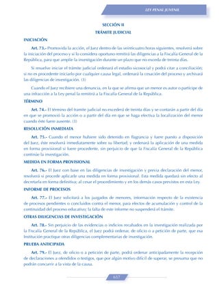 LEY PENAL JUVENIL



                                              SECCIÓN II
                                         TRÁMITE JUDICIAL
INICIACIÓN

     Art. 73.- Promovida la acción, el Juez dentro de las veinticuatro horas siguientes, resolverá sobre
la iniciación del proceso y si lo considera oportuno remitirá las diligencias a la Fiscalía General de la
República, para que amplíe la investigación durante un plazo que no exceda de treinta días.

     Si resuelve iniciar el trámite judicial ordenará el estudio sicosocial y podrá citar a conciliación;
si no es procedente iniciarlo por cualquier causa legal, ordenará la cesación del proceso y archivará
las diligencias de investigación. (3)
    Cuando el Juez recibiere una denuncia, en la que se aﬁrma que un menor es autor o partícipe de
una infracción a la Ley penal la remitirá a la Fiscalía General de la República.
TÉRMINO

    Art. 74.- El término del tramite judicial no excederá de treinta días y se contarán a partir del día
en que se promovió la acción o a partir del día en que se haga efectiva la localización del menor
cuando éste fuere ausente. (3)
RESOLUCIÓN INMEDIATA

    Art. 75.- Cuando el menor hubiere sido detenido en ﬂagrancia y fuere puesto a disposición
del Juez, éste resolverá inmediatamente sobre su libertad; y ordenará la aplicación de una medida
en forma provisional si fuere procedente, sin perjuicio de que la Fiscalía General de la República
continúe la investigación.
MEDIDA EN FORMA PROVISIONAL
    Art. 76.- El Juez con base en las diligencias de investigación y previa declaración del menor,
resolverá si procede aplicarle una medida en forma provisional. Esta medida quedará sin efecto al
decretarla en forma deﬁnitiva; al cesar el procedimiento y en los demás casos previstos en esta Ley.
INFORME DE PROCESOS
    Art. 77.- El Juez solicitará a los juzgados de menores, información respecto de la existencia
de procesos pendientes o concluidos contra el menor, para efectos de acumulación y control de la
continuidad del proceso educativo; la falta de este informe no suspenderá el trámite.
OTRAS DILIGENCIAS DE INVESTIGACIÓN

     Art. 78.- Sin perjuicio de las evidencias o indicios recabados en la investigación realizada por
la Fiscalía General de la República, el Juez podrá ordenar, de oﬁcio o a petición de parte, que esa
Institución practique otras diligencias complementarias de investigación.
PRUEBA ANTICIPADA
    Art. 79.- El Juez, de oﬁcio o a petición de parte, podrá ordenar anticipadamente la recepción
de declaraciones a ofendidos o testigos, que por algún motivo difícil de superar, se presuma que no
podrán concurrir a la vista de la causa.


                                                    657
 