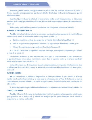 RECOPILACIÓN DE LEYES PENALES


     Asimismo, podrá ordenar anticipadamente la práctica de los peritajes necesarios al Juicio, o
llevar a cabo los actos probatorios, que fueren difíciles de efectuar en la vista de la causa o que no
admitan dilación.
    Cuando el Juez rechace la solicitud, el peticionante podrá acudir directamente a la Cámara de
Menores, solicitando que ordene la realización del acto. La Cámara resolverá dentro de las veinticuatro
horas. (3)
    Toda prueba anticipada se practicará previa citación a las partes, pena de no hacer fe.
AUDIENCIA PREPARATORIA (3)
    Art. 80.- Iniciado el trámite judicial se convocará a una audiencia preparatoria, la cual tendrá por
objeto que las partes se maniﬁesten sobre los siguientes puntos: (3)

    a)   Ratiﬁcar, modiﬁcar o retirar los cargos por la Fiscalía General de la República; (3)
    b) Indicar las personas cuya presencia soliciten y el lugar en que deberán ser citados; y (3)

    c)   Ofrecer las pruebas que se presenten en la vista de la causa. (3)

     Si la Fiscalía General de la República ampliare los cargos, se cumplirá lo dispuesto para ello en
la vista de la causa. (3)
    En la misma audiencia el Juez señalará día y hora para la celebración de la vista de la causa,
la que se efectuará en un plazo no inferior a cinco días, ni superior a diez y en el acto quedarán
notiﬁcadas las partes para ese efecto. (3)

     La inasistencia de una de las partes a la audiencia preparatoria, no impedirá el señalamiento para
la celebración de la vista de la causa y se notiﬁcará personalmente del señalamiento a la parte que no
asistió. (3)
AUTO DE MÉRITO
     Art. 81.- Concluida la audiencia preparatoria, si fuere procedente, el juez emitirá el Auto de
Mérito, en el cual señalará el día y la hora para la celebración de la Vista de la Causa, la que se
celebrará en un plazo no inferior a cinco días ni superior a diez de emitido dicho auto, previa citación
a las partes.
    Si no hubiere mérito se procederá de conformidad a lo dispuesto para la cesación del proceso. (3)
OTRAS CITACIONES
    Art. 82.- A la vista de la causa se citarán también los técnicos, especialistas y peritos o intérpretes
que aparezcan en la instrucción y además los testigos que las partes indiquen en la audiencia
preparatoria, la víctima u ofendido.




                                                     658
 