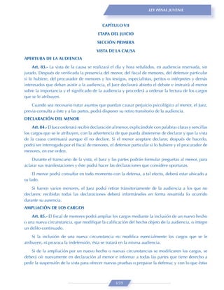 LEY PENAL JUVENIL



                                             CAPÍTULO VII
                                          ETAPA DEL JUICIO

                                          SECCIÓN PRIMERA
                                         VISTA DE LA CAUSA
APERTURA DE LA AUDIENCIA
     Art. 83.- La vista de la causa se realizará el día y hora señalados, en audiencia reservada, sin
jurado. Después de veriﬁcada la presencia del menor, del ﬁscal de menores, del defensor particular
si lo hubiere, del procurador de menores y los testigos, especialistas, peritos o intérpretes y demás
interesados que deban asistir a la audiencia, el Juez declarará abierto el debate e instruirá al menor
sobre la importancia y el signiﬁcado de la audiencia y procederá a ordenar la lectura de los cargos
que se le atribuyen.
    Cuando sea necesario tratar asuntos que puedan causar perjuicio psicológico al menor, el Juez,
previa consulta a éste y a las partes, podrá disponer su retiro transitorio de la audiencia.
DECLARACIÓN DEL MENOR

     Art. 84.- El Juez ordenará recibir declaración al menor, explicándole con palabras claras y sencillas
los cargos que se le atribuyen, con la advertencia de que pueda abstenerse de declarar y que la vista
de la causa continuará aunque él no declare. Si el menor aceptare declarar, después de hacerlo,
podrá ser interrogado por el ﬁscal de menores, el defensor particular si lo hubiere y el procurador de
menores, en ese orden.
    Durante el transcurso de la vista, el Juez y las partes podrán formular preguntas al menor, para
aclarar sus manifestaciones y éste podrá hacer las declaraciones que considere oportunas.

     El menor podrá consultar en todo momento con la defensa, a tal efecto, deberá estar ubicado a
su lado.
    Si fueren varios menores, el Juez podrá retirar tránsitoriamente de la audiencia a los que no
declaren; recibidas todas las declaraciones deberá informárseles en forma resumida lo ocurrido
durante su ausencia.
AMPLIACIÓN DE LOS CARGOS
    Art. 85.- El ﬁscal de menores podrá ampliar los cargos mediante la inclusión de un nuevo hecho
o una nueva circunstancia, que modiﬁque la caliﬁcación del hecho objeto de la audiencia, o integre
un delito continuado.

     Si la inclusión de una nueva circunstancia no modiﬁca esencialmente los cargos que se le
atribuyen, ni provoca la indefensión, ésta se tratará en la misma audiencia.
    Si de la ampliación por un nuevo hecho o nuevas circunstancias se modiﬁcaren los cargos, se
deberá oír nuevamente en declaración al menor e informar a todas las partes que tiene derecho a
pedir la suspensión de la vista para ofrecer nuevas pruebas o preparar la defensa; y con lo que éstas



                                                     659
 