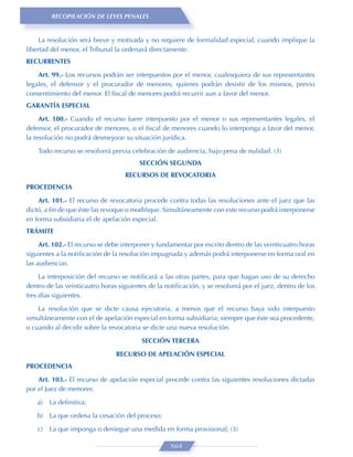 RECOPILACIÓN DE LEYES PENALES


     La resolución será breve y motivada y no requiere de formalidad especial, cuando implique la
libertad del menor, el Tribunal la ordenará directamente.
RECURRENTES

    Art. 99.- Los recursos podrán ser interpuestos por el menor, cualesquiera de sus representantes
legales, el defensor y el procurador de menores; quienes podrán desistir de los mismos, previo
consentimiento del menor. El ﬁscal de menores podrá recurrir aun a favor del menor.
GARANTÍA ESPECIAL

     Art. 100.- Cuando el recurso fuere interpuesto por el menor o sus representantes legales, el
defensor, el procurador de menores, o el ﬁscal de menores cuando lo interponga a favor del menor,
la resolución no podrá desmejorar su situación jurídica.

    Todo recurso se resolverá previa celebración de audiencia, bajo pena de nulidad. (3)
                                        SECCIÓN SEGUNDA
                                   RECURSOS DE REVOCATORIA
PROCEDENCIA
    Art. 101.- El recurso de revocatoria procede contra todas las resoluciones ante el juez que las
dictó, a ﬁn de que éste las revoque o modiﬁque. Simultáneamente con este recurso podrá interponerse
en forma subsidiaria el de apelación especial.
TRÁMITE

     Art. 102.- El recurso se debe interponer y fundamentar por escrito dentro de las veinticuatro horas
siguientes a la notiﬁcación de la resolución impugnada y además podrá interponerse en forma oral en
las audiencias.
     La interposición del recurso se notiﬁcará a las otras partes, para que hagan uso de su derecho
dentro de las veinticuatro horas siguientes de la notiﬁcación, y se resolverá por el juez, dentro de los
tres días siguientes.
    La resolución que se dicte causa ejecutoria, a menos que el recurso haya sido interpuesto
simultáneamente con el de apelación especial en forma subsidiaria; siempre que éste sea procedente,
o cuando al decidir sobre la revocatoria se dicte una nueva resolución.
                                         SECCIÓN TERCERA

                                RECURSO DE APELACIÓN ESPECIAL
PROCEDENCIA
    Art. 103.- El recurso de apelación especial procede contra las siguientes resoluciones dictadas
por el Juez de menores:

    a)   La deﬁnitiva;
    b) La que ordena la cesación del proceso;
    c)   La que imponga o deniegue una medida en forma provisional; (3)

                                                    664
 