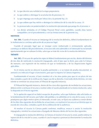 LEY PENAL JUVENIL



    d) La que decreta una nulidad en la etapa preparatoria;
    e)   La que ordene o deniegue la acumulación de procesos; (3)

    f)   La que imponga una multa por infracción a la presente ley; (3)
    g)   La que ordene que hay mérito o deniegue la celebración de la vista de la causa. (3)

    h) La pronunciada con posterioridad a la resolución ejecutoriada que ponga ﬁn al proceso; e
    i)   Las demás señaladas en el Código Procesal Penal como apelables, cuando éstas fueren
         compatibles con el procedimiento y con las limitaciones de la presente Ley.
MOTIVOS
     Art. 104.- Cuando el recurso se interponga de la resolución deﬁnitiva, deberá fundamentarse en
la inobservancia o errónea aplicación de un proceso legal.

   Cuando el precepto legal que se invoque como inobservado o erróneamente aplicado,
constituya un defecto del procedimiento, el recurso sólo será admisible si el interesado ha reclamado
oportunamente que se subsane la falta, salvo que se trate de vicios de la resolución deﬁnitiva.
TRÁMITE

    Art. 105.- El recurso de apelación especial deberá fundamentarse por escrito, dentro del término
de tres días de notiﬁcada la resolución impugnada, ante el Juez que la dictó, para ante la Cámara
de menores, con expresión de los motivos en que se fundamenta y de las disposiciones legales
aplicables.

   En el mismo escrito se ofrecerá la prueba pertinente; y si se tratare de prueba documental, se
anexará o se indicará el lugar o funcionario, para que la requiera la Cámara respectiva.

    Fundamentado el recurso, el Juez mandará oír a las otras partes para que en un plazo de tres
días contados a partir de la notiﬁcación, hagan uso de su derecho. Concluido dicho término, sin más
trámite se remitirán las actuaciones al Tribunal de segunda Instancia;

    El Tribunal de Segunda Instancia, dentro de los cinco días siguientes de recibidas las actuaciones,
deberá emitir o rechazar el recurso y resolver sobre el asunto planteado en la misma resolución, salvo
lo dispuesto en el Inciso siguiente.
     En la apelación especial no habrá recepción de pruebas, salvo que hubieren sido solicitadas en
la fundamentación del recurso, por haber sido pedidas y no admitidas en la vista de la causa, o no se
produjeren por algún motivo ajeno al interesado, en este caso, se ﬁjará una audiencia común dentro
de los diez días siguientes de recibidas las actuaciones y se resolverá el recurso en un término que no
exceda de cinco días, contados a partir de la celebración de la audiencia.
   Al resolver el recurso la Cámara podrá conﬁrmar, modiﬁcar, revocar o anular la resolución
impugnada y remitirá las actuaciones al Juzgado de Menores dentro de los tres días siguientes.
    Si impugnada la resolución deﬁnitiva, la Cámara al resolver el recurso la anula, podrá ordenar la
reposición de la vista de la causa, cuando el caso lo requiera o pronunciar directamente la resolución
deﬁnitiva.

                                                   665
 