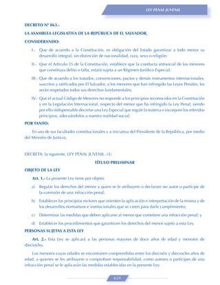 LEY PENAL JUVENIL



DECRETO Nº 863.-
LA ASAMBLEA LEGISLATIVA DE LA REPÚBLICA DE EL SALVADOR,

CONSIDERANDO:
   I.- Que de acuerdo a la Constitución, es obligación del Estado garantizar a todo menor su
       desarrollo integral, sin distinción de nacionalidad, raza, sexo o religión;

   II.- Que el Artículo 35 de la Constitución, establece que la conducta antisocial de los menores
        que constituya delito o falta, estará sujeta a un Régimen Jurídico Especial;

   III.- Que de acuerdo a los tratados, convenciones, pactos y demás instrumentos internacionales,
         suscritos y ratiﬁcados por El Salvador, a los menores que han infringido las Leyes Penales, les
         serán respetados todos sus derechos fundamentales;
   IV.- Que el actual Código de Menores no responde a los principios reconocidos en la Constitución
        y en la Legislación Internacional, respecto del menor que ha infringido la Ley Penal; siendo
        por ello indispensable decretar una Ley Especial que regule la materia e incorpore los referidos
        principios, adecuándolos a nuestra realidad social;
POR TANTO:

    En uso de sus facultades constitucionales y a iniciativa del Presidente de la República, por medio
del Ministro de Justicia,


DECRETA: la siguiente, LEY PENAL JUVENIL. (3)

                                        TÍTULO PRELIMINAR
OBJETO DE LA LEY
    Art. 1.- La presente Ley tiene por objeto:

   a)   Regular los derechos del menor a quien se le atribuyere o declarare ser autor o partícipe de
        la comisión de una infracción penal;
   b) Establecer los principios rectores que orienten la aplicación e interpretación de la misma y de
      los desarrollos normativos e institucionales que se creen para darle cumplimiento;
   c)   Determinar las medidas que deben aplicarse al menor que cometiere una infracción penal; y

   d) Establecer los procedimientos que garanticen los derechos del menor sujeto a esta Ley.
PERSONAS SUJETAS A ESTA LEY
    Art. 2.- Esta Ley se aplicará a las personas mayores de doce años de edad y menores de
dieciocho.
     Los menores cuyas edades se encontraren comprendidas entre los dieciséis y dieciocho años de
edad, a quienes se les atribuyere o comprobare responsabilidad, como autores o partícipes de una
infracción penal se le aplicarán las medidas establecidas en la presente Ley.


                                                  639
 
