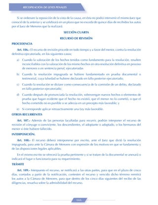 RECOPILACIÓN DE LEYES PENALES


    Si se ordenare la reposición de la vista de la causa, en ésta no podrá intervenir el mismo Juez que
conoció de la anterior y se celebrará en un plazo que no exceda de quince días de recibidos los autos
por el Juez de Menores que la realizará.
                                         SECCIÓN CUARTA

                                      RECURSO DE REVISIÓN
PROCEDENCIA

   Art. 106.- El recurso de revisión procede en todo tiempo y a favor del menor, contra la resolución
deﬁnitiva ejecutoriada, en los siguientes casos;

    a)   Cuando la valoración de los hechos tenidos como fundamento para la resolución, resulten
         inconciliables con la valoración de los mismo hechos en otra resolución deﬁnitiva en proceso
         de menores o en sentencia penal, ejecutoriadas
    b) Cuando la resolución impugnada se hubiere fundamentado en prueba documental o
       testimonial, cuya falsedad se hubiere declarado en fallo posterior ejecutoriado;
    c)   Cuando la resolución se dictare como consecuencia de la comisión de un delito, declarado
         en fallo posterior ejecutoriado;

    d) Cuando después de pronunciada la resolución, sobrevengan nuevos hechos o elementos de
       prueba que hagan evidente que el hecho no existió, que el menor no lo cometió, o que el
       hecho cometido no es punible o se adecúa en un precepto más favorable; y

    e)   Si corresponde aplicar retroactivamente una Ley más favorable.
OTROS RECURRENTES

    Art. 107.- Además de las personas facultadas para recurrir, podrán interponer el recurso de
revisión el cónyuge o conviviente, los descendientes, el adoptante o adoptado, o los hermanos del
menor si éste hubiere fallecido.
INTERPOSICIÓN.
    Art. 108.- El recurso deberá interponerse por escrito, ante el Juez que dictó la resolución
impugnada, para ante la Cámara de Menores con expresión de los motivos en que se fundamenta y
de las disposiciones legales aplicables.
    En el mismo escrito se ofrecerá la prueba pertinente y si se tratare de la documental se anexará o
indicará el lugar o funcionario para su requerimiento.
TRÁMITE
     Art. 109.- Interpuesto el recurso, se notiﬁcará a las otras partes, para que en el plazo de cinco
días, contados a partir de la notiﬁcación, contesten el recurso y vencido dicho término remitirá
los autos a la Cámara de Menores, para que dentro de los cinco días siguientes del recibo de las
diligencias, resuelva sobre la admisibilidad del recurso.




                                                   666
 