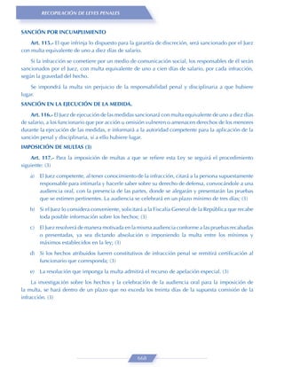 RECOPILACIÓN DE LEYES PENALES


SANCIÓN POR INCUMPLIMIENTO
    Art. 115.- El que infrinja lo dispuesto para la garantía de discreción, será sancionado por el Juez
con multa equivalente de uno a diez días de salario.

    Si la infracción se cometiere por un medio de comunicación social, los responsables de él serán
sancionados por el Juez, con multa equivalente de uno a cien días de salario, por cada infracción,
según la gravedad del hecho.
    Se impondrá la multa sin perjuicio de la responsabilidad penal y disciplinaria a que hubiere
lugar.
SANCIÓN EN LA EJECUCIÓN DE LA MEDIDA.

    Art. 116.- El Juez de ejecución de las medidas sancionará con multa equivalente de uno a diez días
de salario, a los funcionario que por acción u omisión vulneren o amenacen derechos de los menores
durante la ejecución de las medidas, e informará a la autoridad competente para la aplicación de la
sanción penal y disciplinaria, si a ello hubiere lugar.
IMPOSICIÓN DE MULTAS (3)

    Art. 117.- Para la imposición de multas a que se reﬁere esta Ley se seguirá el procedimiento
siguiente: (3)

    a)   El Juez competente, al tener conocimiento de la infracción, citará a la persona supuestamente
         responsable para intimarla y hacerle saber sobre su derecho de defensa, convocándole a una
         audiencia oral, con la presencia de las partes, donde se alegarán y presentarán las pruebas
         que se estimen pertinentes. La audiencia se celebrará en un plazo mínimo de tres días; (3)

    b) Si el Juez lo considera conveniente, solicitará a la Fiscalía General de la República que recabe
       toda posible información sobre los hechos; (3)
    c)   El Juez resolverá de manera motivada en la misma audiencia conforme a las pruebas recabadas
         o presentadas, ya sea dictando absolución o imponiendo la multa entre los mínimos y
         máximos establecidos en la ley; (3)
    d) Si los hechos atribuidos fueren constitutivos de infracción penal se remitirá certiﬁcación al
       funcionario que corresponda; (3)
    e)   La resolución que imponga la multa admitirá el recurso de apelación especial. (3)
     La investigación sobre los hechos y la celebración de la audiencia oral para la imposición de
la multa, se hará dentro de un plazo que no exceda los treinta días de la supuesta comisión de la
infracción. (3)




                                                   668
 