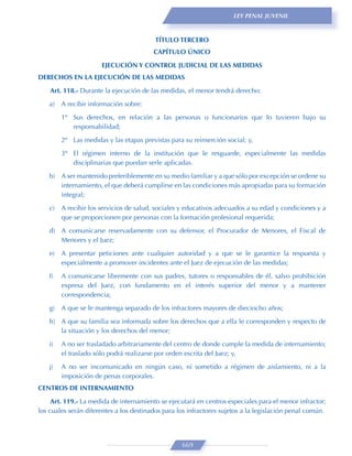 LEY PENAL JUVENIL



                                          TÍTULO TERCERO
                                         CAPÍTULO ÚNICO
                       EJECUCIÓN Y CONTROL JUDICIAL DE LAS MEDIDAS
DERECHOS EN LA EJECUCIÓN DE LAS MEDIDAS
    Art. 118.- Durante la ejecución de las medidas, el menor tendrá derecho:
    a)   A recibir información sobre:

         1º Sus derechos, en relación a las personas o funcionarios que lo tuvieren bajo su
            responsabilidad;
         2º Las medidas y las etapas previstas para su reinserción social; y,
         3º El régimen interno de la institución que le resguarde, especialmente las medidas
            disciplinarias que puedan serle aplicadas.
    b) A ser mantenido preferiblemente en su medio familiar y a que sólo por excepción se ordene su
       internamiento, el que deberá cumplirse en las condiciones más apropiadas para su formación
       integral;

    c)   A recibir los servicios de salud, sociales y educativos adecuados a su edad y condiciones y a
         que se proporcionen por personas con la formación profesional requerida;
    d) A comunicarse reservadamente con su defensor, el Procurador de Menores, el Fiscal de
       Menores y el Juez;

    e)   A presentar peticiones ante cualquier autoridad y a que se le garantice la respuesta y
         especialmente a promover incidentes ante el Juez de ejecución de las medidas;

    f)   A comunicarse libremente con sus padres, tutores o responsables de él, salvo prohibición
         expresa del Juez, con fundamento en el interés superior del menor y a mantener
         correspondencia;
    g)   A que se le mantenga separado de los infractores mayores de dieciocho años;
    h) A que su familia sea informada sobre los derechos que a ella le corresponden y respecto de
       la situación y los derechos del menor;
    i)   A no ser trasladado arbitrariamente del centro de donde cumple la medida de internamiento;
         el traslado sólo podrá realizarse por orden escrita del Juez; y,
    j)   A no ser incomunicado en ningún caso, ni sometido a régimen de aislamiento, ni a la
         imposición de penas corporales.
CENTROS DE INTERNAMIENTO
     Art. 119.- La medida de internamiento se ejecutará en centros especiales para el menor infractor;
los cuales serán diferentes a los destinados para los infractores sujetos a la legislación penal común.




                                                   669
 