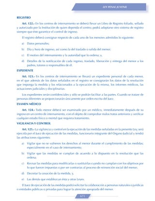 LEY PENAL JUVENIL



REGISTRO
    Art. 122.- En los centros de internamiento se deberá llevar un Libro de Registro foliado, sellado
y autorizado por la Institución de quien dependa el centro; podrá adoptarse otro sistema de registro
siempre que éste garantice el control de ingreso.

    El registro deberá consignar respecto de cada uno de los menores admitidos lo siguiente:
    a)   Datos personales;
    b) Día y hora de ingreso, así como la del traslado o salida del menor;

    c)   El motivo del internamiento y la autoridad que lo ordena; y,
    d) Detalles de la notiﬁcación de cada ingreso, traslado, liberación y entrega del menor a los
       padres, tutores o responsables de él.
EXPEDIENTE

    Art. 123.- En los centros de internamiento se llevará un expediente personal de cada menor,
en el que además de los datos señalados en el registro se consignarán los datos de la resolución
que imponga la medida y los relacionados a la ejecución de la misma, los informes médicos, las
actuaciones judiciales y disciplinarias.
    Los expedientes serán conﬁdenciales y sólo se podrán facilitar a las partes. Cuando se tratare de
personas diferentes se proporcionarán únicamente por orden escrita del Juez.
EXAMEN MÉDICO

    Art. 124.- Todo menor deberá ser examinado por un médico, inmediatamente después de su
ingreso en un centro de internamiento, con el objeto de comprobar malos tratos anteriores y veriﬁcar
cualquier estado físico o mental que requiera tratamiento.
VIGILANCIA Y CONTROL
     Art. 125.- La vigilancia y control en la ejecución de las medidas señaladas en la presente Ley, será
ejercida por el Juez de ejecución de las medidas, funcionario integrante del Organo Judicial y tendrá
las atribuciones siguientes:

    a)   Vigilar que no se vulneren los derechos al menor durante el cumplimiento de las medidas;
         especialmente en el caso de internamiento;
    b) Vigilar que las medidas se cumplan de acuerdo a lo dispuesto en la resolución que las
       ordena;
    c)   Revisar las medidas para modiﬁcarlas o sustituirlas cuando no cumplan con los objetivos por
         lo que fueron impuestas o por ser contrarias al proceso de reinserción social del menor;
    d) Decretar la cesación de la medida, y,

    e)   Las demás que establezcan ésta y otras Leyes.
    El Juez de ejecución de las medidas podrá solicitar la colaboración a personas naturales o jurídicas
o entidades públicas o privadas para lograr la atención apropiada del menor.

                                                    671
 