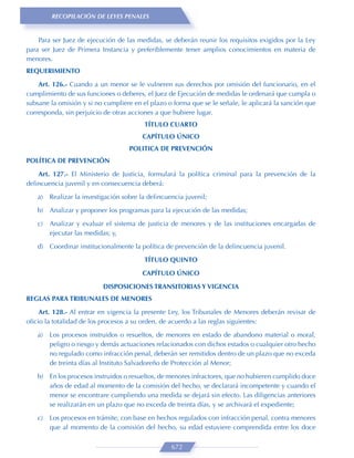 RECOPILACIÓN DE LEYES PENALES


    Para ser Juez de ejecución de las medidas, se deberán reunir los requisitos exigidos por la Ley
para ser Juez de Primera Instancia y preferiblemente tener amplios conocimientos en materia de
menores.
REQUERIMIENTO

    Art. 126.- Cuando a un menor se le vulneren sus derechos por omisión del funcionario, en el
cumplimiento de sus funciones o deberes, el Juez de Ejecución de medidas le ordenará que cumpla o
subsane la omisión y si no cumpliere en el plazo o forma que se le señale, le aplicará la sanción que
corresponda, sin perjuicio de otras acciones a que hubiere lugar.
                                         TÍTULO CUARTO
                                         CAPÍTULO ÚNICO
                                    POLITICA DE PREVENCIÓN
POLÍTICA DE PREVENCIÓN

    Art. 127.- El Ministerio de Justicia, formulará la política criminal para la prevención de la
delincuencia juvenil y en consecuencia deberá:
   a)   Realizar la investigación sobre la delincuencia juvenil;

   b) Analizar y proponer los programas para la ejecución de las medidas;

   c)   Analizar y evaluar el sistema de justicia de menores y de las instituciones encargadas de
        ejecutar las medidas; y,
   d) Coordinar institucionalmente la política de prevención de la delincuencia juvenil.

                                         TÍTULO QUINTO
                                         CAPÍTULO ÚNICO

                           DISPOSICIONES TRANSITORIAS Y VIGENCIA
REGLAS PARA TRIBUNALES DE MENORES
    Art. 128.- Al entrar en vigencia la presente Ley, los Tribunales de Menores deberán revisar de
oﬁcio la totalidad de los procesos a su orden, de acuerdo a las reglas siguientes:
   a)   Los procesos instruidos o resueltos, de menores en estado de abandono material o moral,
        peligro o riesgo y demás actuaciones relacionados con dichos estados o cualquier otro hecho
        no regulado como infracción penal, deberán ser remitidos dentro de un plazo que no exceda
        de treinta días al Instituto Salvadoreño de Protección al Menor;
   b) En los procesos instruidos o resueltos, de menores infractores, que no hubieren cumplido doce
      años de edad al momento de la comisión del hecho, se declarará incompetente y cuando el
      menor se encontrare cumpliendo una medida se dejará sin efecto. Las diligencias anteriores
      se realizarán en un plazo que no exceda de treinta días, y se archivará el expediente;

   c)   Los procesos en trámite, con base en hechos regulados con infracción penal, contra menores
        que al momento de la comisión del hecho, su edad estuviere comprendida entre los doce

                                                   672
 