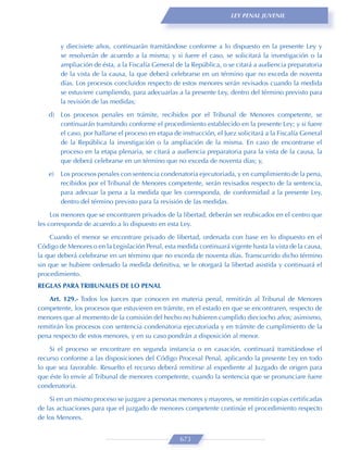 LEY PENAL JUVENIL




         y diecisiete años, continuarán tramitándose conforme a lo dispuesto en la presente Ley y
         se resolverán de acuerdo a la misma; y si fuere el caso, se solicitará la investigación o la
         ampliación de ésta, a la Fiscalía General de la República, o se citará a audiencia preparatoria
         de la vista de la causa, la que deberá celebrarse en un término que no exceda de noventa
         días. Los procesos concluidos respecto de estos menores serán revisados cuando la medida
         se estuviere cumpliendo, para adecuarlas a la presente Ley, dentro del término previsto para
         la revisión de las medidas;

    d) Los procesos penales en trámite, recibidos por el Tribunal de Menores competente, se
       continuarán tramitando conforme el procedimiento establecido en la presente Ley; y si fuere
       el caso, por hallarse el proceso en etapa de instrucción, el Juez solicitará a la Fiscalía General
       de la República la investigación o la ampliación de la misma. En caso de encontrarse el
       proceso en la etapa plenaria, se citará a audiencia preparatoria para la vista de la causa, la
       que deberá celebrarse en un término que no exceda de noventa días; y,

    e)   Los procesos penales con sentencia condenatoria ejecutoriada, y en cumplimiento de la pena,
         recibidos por el Tribunal de Menores competente, serán revisados respecto de la sentencia,
         para adecuar la pena a la medida que les corresponda, de conformidad a la presente Ley,
         dentro del término previsto para la revisión de las medidas.
     Los menores que se encontraren privados de la libertad, deberán ser reubicados en el centro que
les corresponda de acuerdo a lo dispuesto en esta Ley.
    Cuando el menor se encontrare privado de libertad, ordenada con base en lo dispuesto en el
Código de Menores o en la Legislación Penal, esta medida continuará vigente hasta la vista de la causa,
la que deberá celebrarse en un término que no exceda de noventa días. Transcurrido dicho término
sin que se hubiere ordenado la medida deﬁnitiva, se le otorgará la libertad asistida y continuará el
procedimiento.
REGLAS PARA TRIBUNALES DE LO PENAL

   Art. 129.- Todos los Jueces que conocen en materia penal, remitirán al Tribunal de Menores
competente, los procesos que estuvieren en trámite, en el estado en que se encontraren, respecto de
menores que al momento de la comisión del hecho no hubieren cumplido dieciocho años; asimismo,
remitirán los procesos con sentencia condenatoria ejecutoriada y en trámite de cumplimiento de la
pena respecto de estos menores, y en su caso pondrán a disposición al menor.
    Si el proceso se encontrare en segunda instancia o en casación, continuará tramitándose el
recurso conforme a las disposiciones del Código Procesal Penal, aplicando la presente Ley en todo
lo que sea favorable. Resuelto el recurso deberá remitirse al expediente al Juzgado de origen para
que éste lo envíe al Tribunal de menores competente, cuando la sentencia que se pronunciare fuere
condenatoria.
    Si en un mismo proceso se juzgare a personas menores y mayores, se remitirán copias certiﬁcadas
de las actuaciones para que el juzgado de menores competente continúe el procedimiento respecto
de los Menores.


                                                    673
 